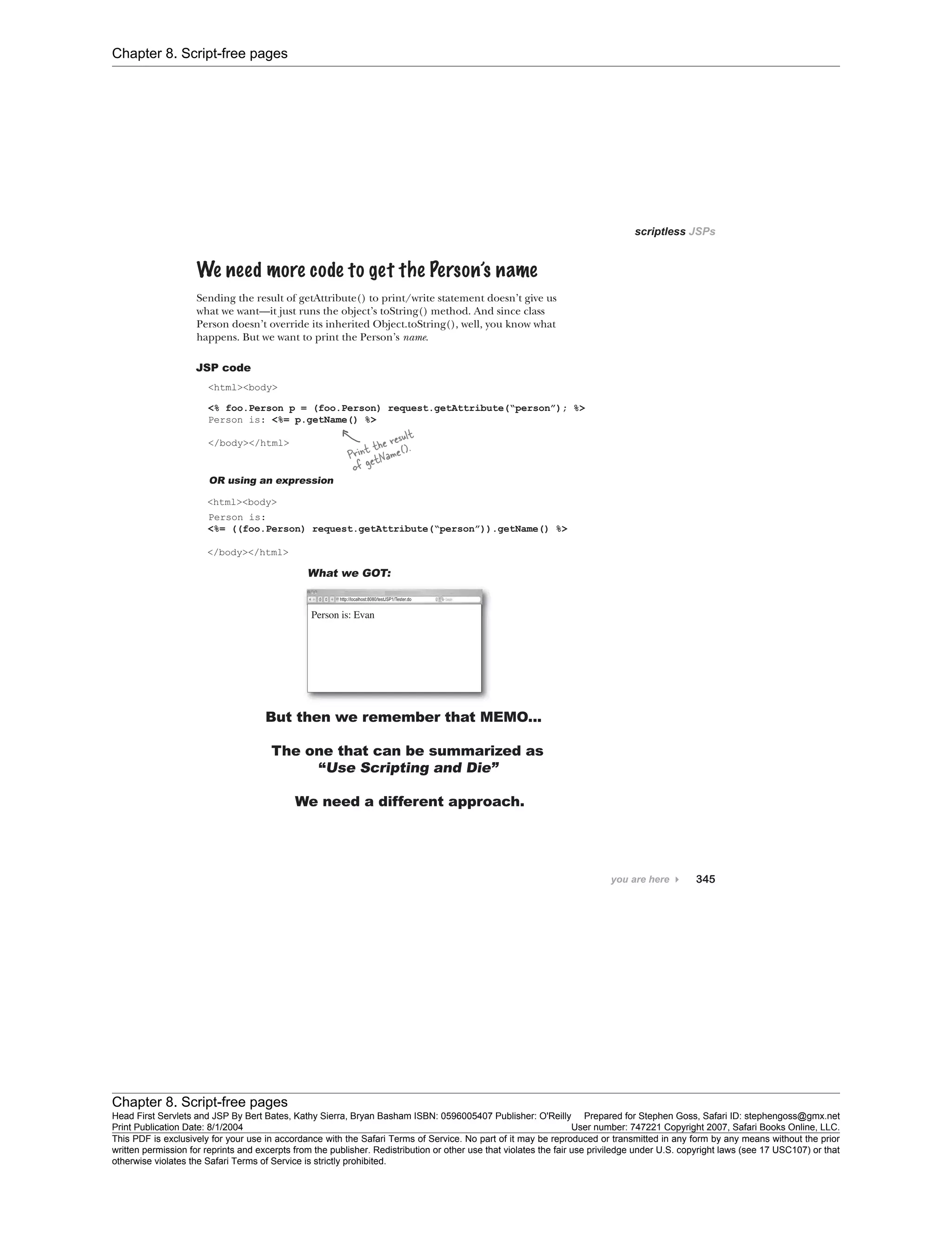 Chapter 8. Script-free pages
Chapter 8. Script-free pages
Head First Servlets and JSP By Bert Bates, Kathy Sierra, Bryan Basham ISBN: 0596005407 Publisher: O'Reilly Prepared for Stephen Goss, Safari ID: stephengoss@gmx.net
Print Publication Date: 8/1/2004 User number: 747221 Copyright 2007, Safari Books Online, LLC.
This PDF is exclusively for your use in accordance with the Safari Terms of Service. No part of it may be reproduced or transmitted in any form by any means without the prior
written permission for reprints and excerpts from the publisher. Redistribution or other use that violates the fair use priviledge under U.S. copyright laws (see 17 USC107) or that
otherwise violates the Safari Terms of Service is strictly prohibited.
 