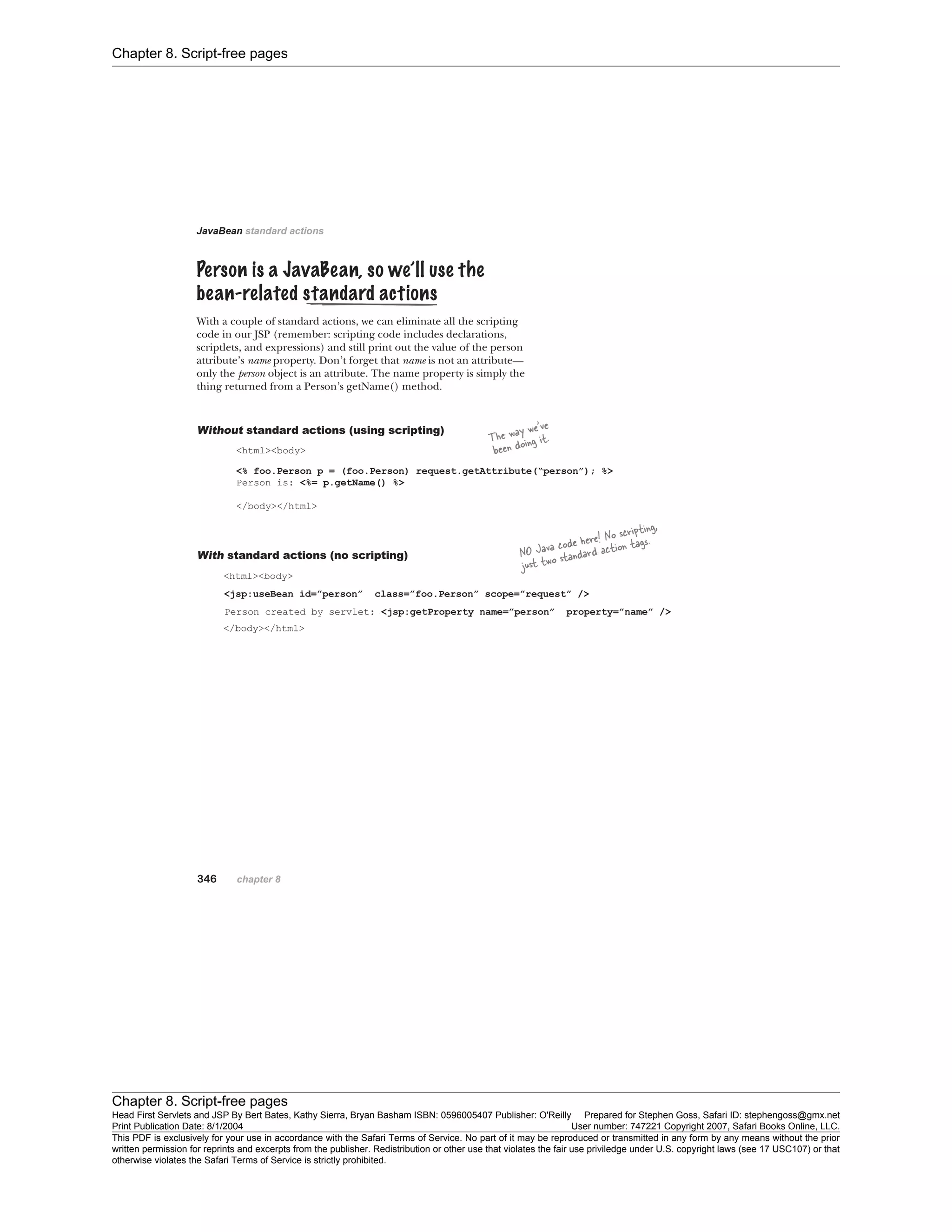 Chapter 8. Script-free pages
Chapter 8. Script-free pages
Head First Servlets and JSP By Bert Bates, Kathy Sierra, Bryan Basham ISBN: 0596005407 Publisher: O'Reilly Prepared for Stephen Goss, Safari ID: stephengoss@gmx.net
Print Publication Date: 8/1/2004 User number: 747221 Copyright 2007, Safari Books Online, LLC.
This PDF is exclusively for your use in accordance with the Safari Terms of Service. No part of it may be reproduced or transmitted in any form by any means without the prior
written permission for reprints and excerpts from the publisher. Redistribution or other use that violates the fair use priviledge under U.S. copyright laws (see 17 USC107) or that
otherwise violates the Safari Terms of Service is strictly prohibited.
 