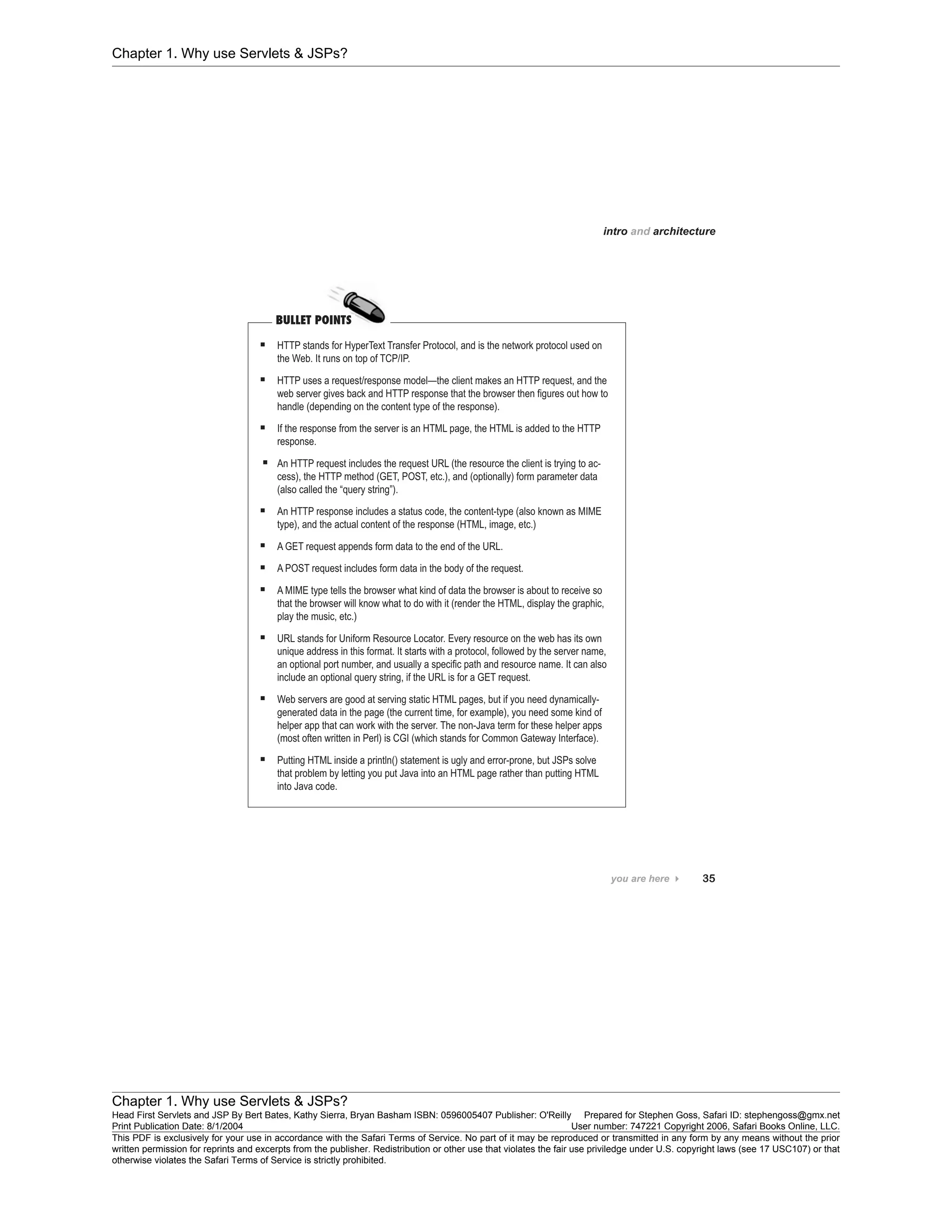 Chapter 1. Why use Servlets & JSPs?
Chapter 1. Why use Servlets & JSPs?
Head First Servlets and JSP By Bert Bates, Kathy Sierra, Bryan Basham ISBN: 0596005407 Publisher: O'Reilly Prepared for Stephen Goss, Safari ID: stephengoss@gmx.net
Print Publication Date: 8/1/2004 User number: 747221 Copyright 2006, Safari Books Online, LLC.
This PDF is exclusively for your use in accordance with the Safari Terms of Service. No part of it may be reproduced or transmitted in any form by any means without the prior
written permission for reprints and excerpts from the publisher. Redistribution or other use that violates the fair use priviledge under U.S. copyright laws (see 17 USC107) or that
otherwise violates the Safari Terms of Service is strictly prohibited.
 