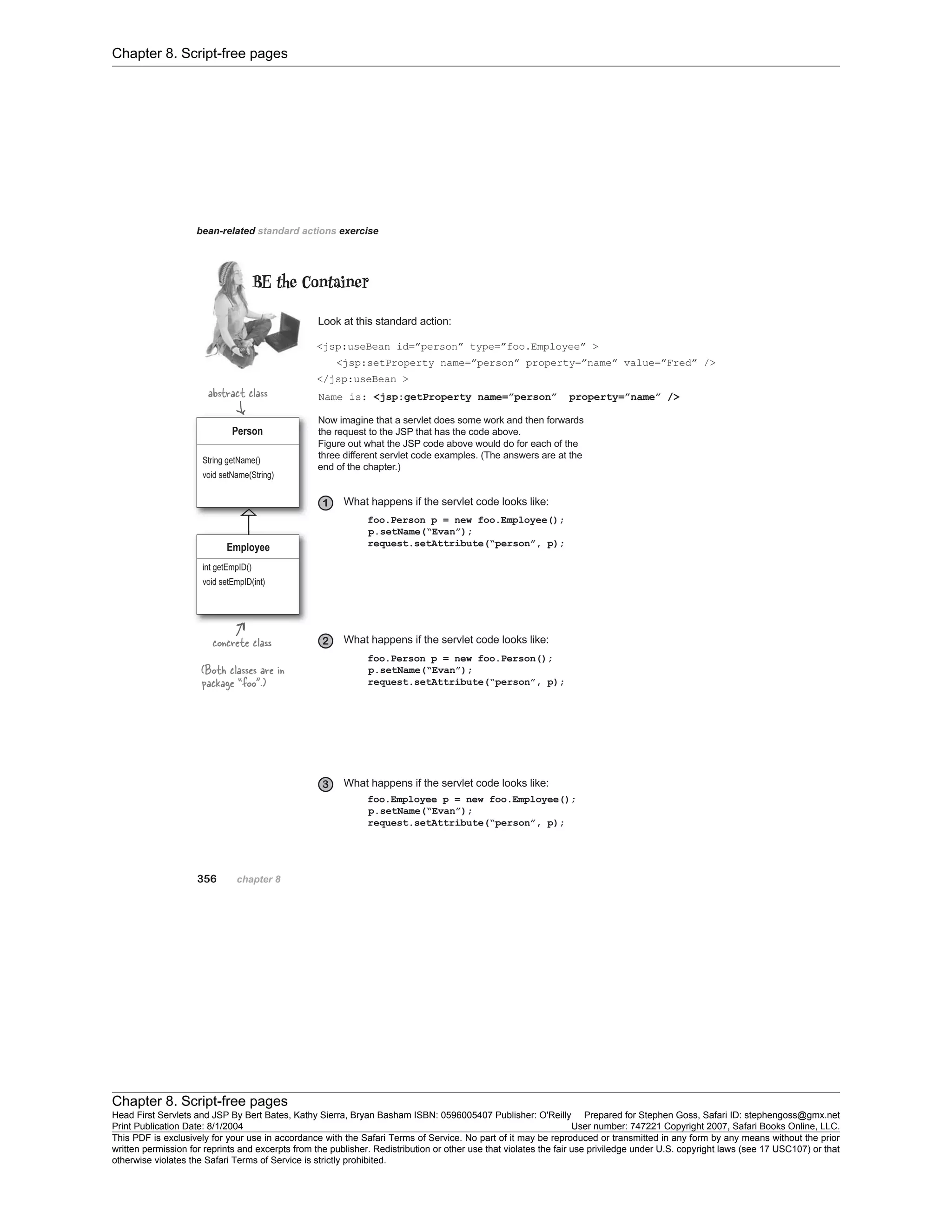 Chapter 8. Script-free pages
Chapter 8. Script-free pages
Head First Servlets and JSP By Bert Bates, Kathy Sierra, Bryan Basham ISBN: 0596005407 Publisher: O'Reilly Prepared for Stephen Goss, Safari ID: stephengoss@gmx.net
Print Publication Date: 8/1/2004 User number: 747221 Copyright 2007, Safari Books Online, LLC.
This PDF is exclusively for your use in accordance with the Safari Terms of Service. No part of it may be reproduced or transmitted in any form by any means without the prior
written permission for reprints and excerpts from the publisher. Redistribution or other use that violates the fair use priviledge under U.S. copyright laws (see 17 USC107) or that
otherwise violates the Safari Terms of Service is strictly prohibited.
 