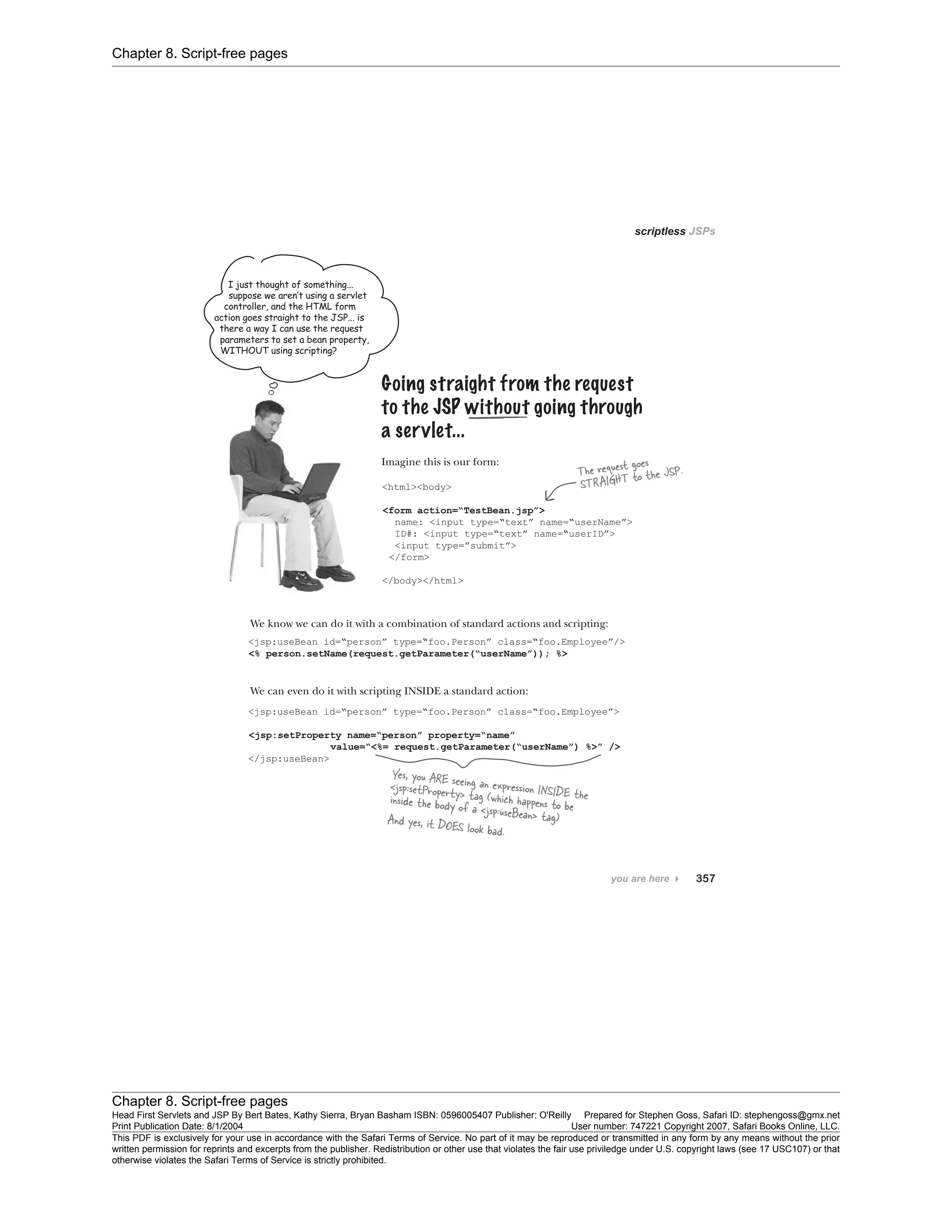 Chapter 8. Script-free pages
Chapter 8. Script-free pages
Head First Servlets and JSP By Bert Bates, Kathy Sierra, Bryan Basham ISBN: 0596005407 Publisher: O'Reilly Prepared for Stephen Goss, Safari ID: stephengoss@gmx.net
Print Publication Date: 8/1/2004 User number: 747221 Copyright 2007, Safari Books Online, LLC.
This PDF is exclusively for your use in accordance with the Safari Terms of Service. No part of it may be reproduced or transmitted in any form by any means without the prior
written permission for reprints and excerpts from the publisher. Redistribution or other use that violates the fair use priviledge under U.S. copyright laws (see 17 USC107) or that
otherwise violates the Safari Terms of Service is strictly prohibited.
 