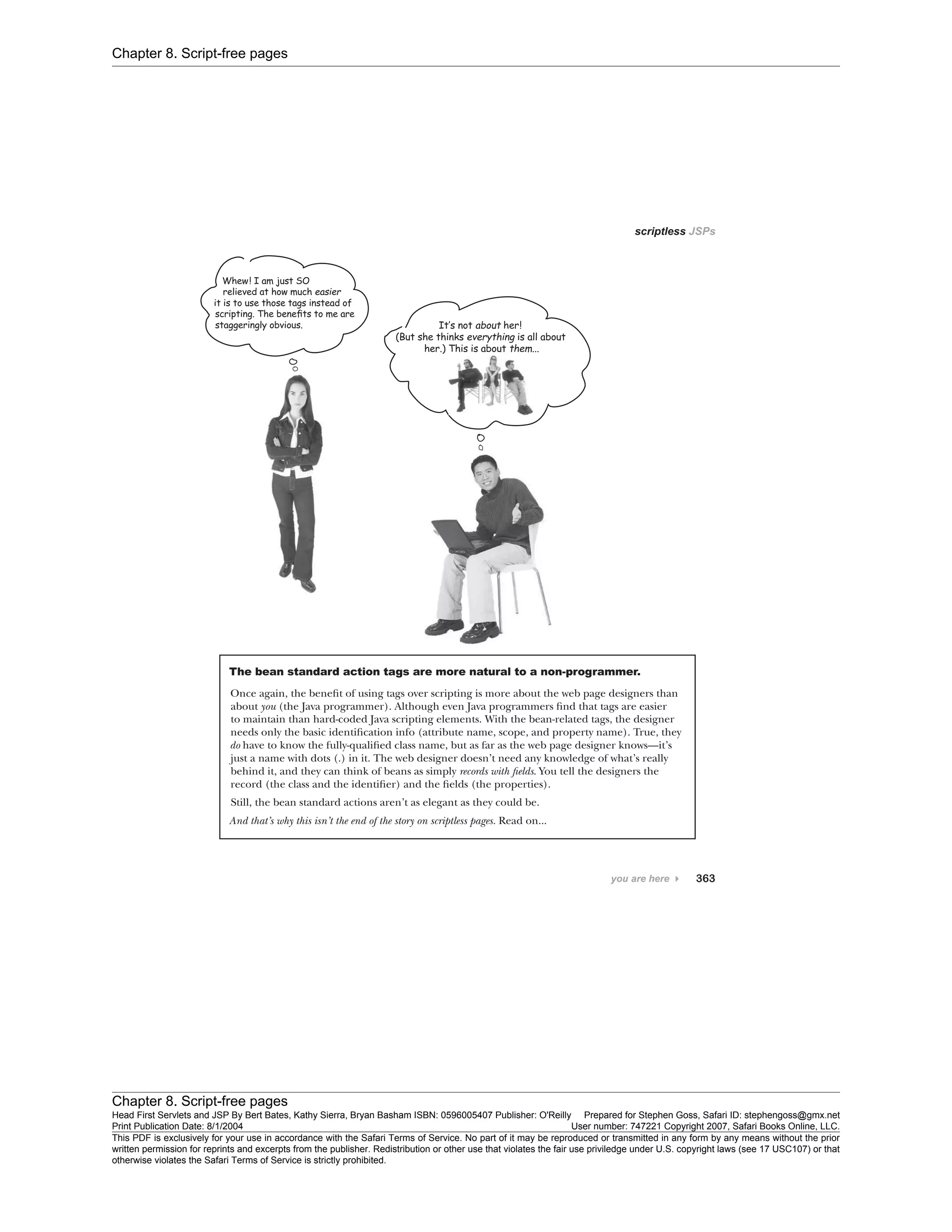 Chapter 8. Script-free pages
Chapter 8. Script-free pages
Head First Servlets and JSP By Bert Bates, Kathy Sierra, Bryan Basham ISBN: 0596005407 Publisher: O'Reilly Prepared for Stephen Goss, Safari ID: stephengoss@gmx.net
Print Publication Date: 8/1/2004 User number: 747221 Copyright 2007, Safari Books Online, LLC.
This PDF is exclusively for your use in accordance with the Safari Terms of Service. No part of it may be reproduced or transmitted in any form by any means without the prior
written permission for reprints and excerpts from the publisher. Redistribution or other use that violates the fair use priviledge under U.S. copyright laws (see 17 USC107) or that
otherwise violates the Safari Terms of Service is strictly prohibited.
 