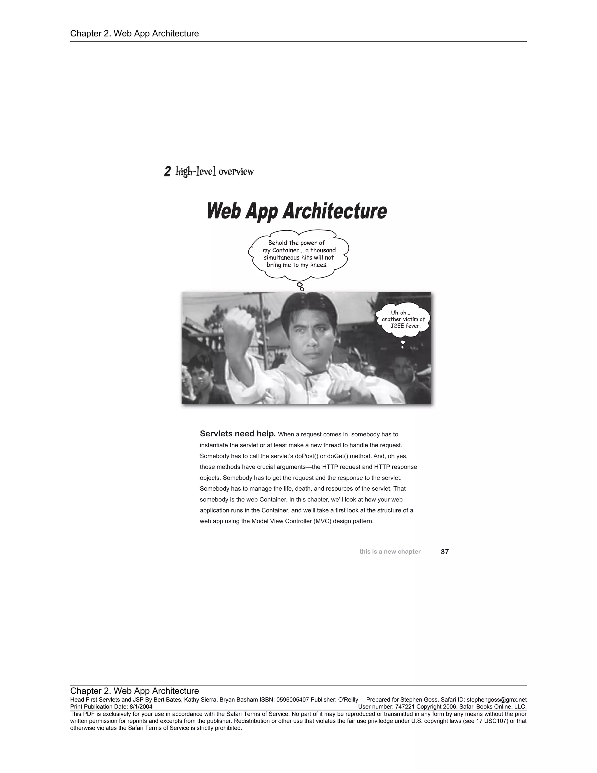 Chapter 2. Web App Architecture
Chapter 2. Web App Architecture
Head First Servlets and JSP By Bert Bates, Kathy Sierra, Bryan Basham ISBN: 0596005407 Publisher: O'Reilly Prepared for Stephen Goss, Safari ID: stephengoss@gmx.net
Print Publication Date: 8/1/2004 User number: 747221 Copyright 2006, Safari Books Online, LLC.
This PDF is exclusively for your use in accordance with the Safari Terms of Service. No part of it may be reproduced or transmitted in any form by any means without the prior
written permission for reprints and excerpts from the publisher. Redistribution or other use that violates the fair use priviledge under U.S. copyright laws (see 17 USC107) or that
otherwise violates the Safari Terms of Service is strictly prohibited.
 