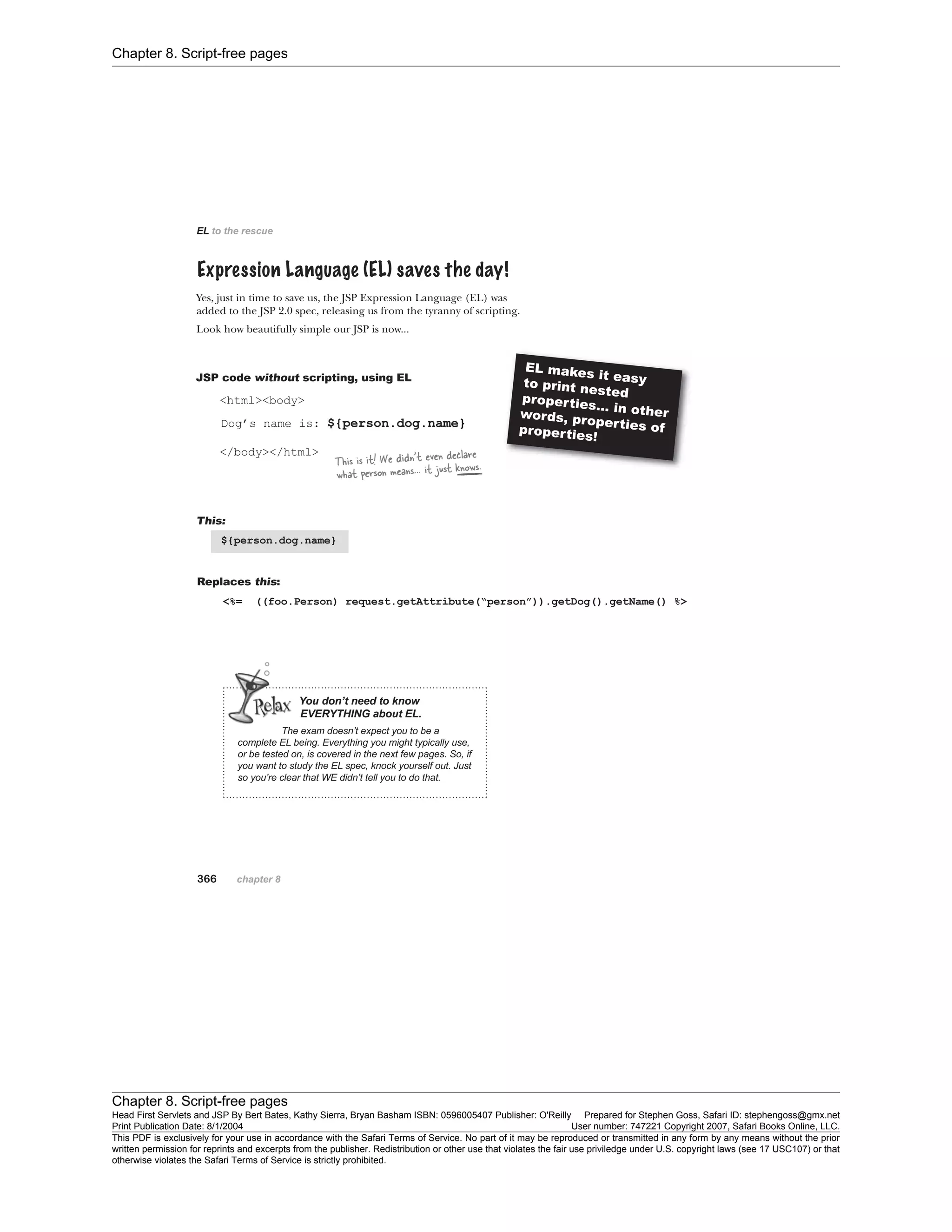 Chapter 8. Script-free pages
Chapter 8. Script-free pages
Head First Servlets and JSP By Bert Bates, Kathy Sierra, Bryan Basham ISBN: 0596005407 Publisher: O'Reilly Prepared for Stephen Goss, Safari ID: stephengoss@gmx.net
Print Publication Date: 8/1/2004 User number: 747221 Copyright 2007, Safari Books Online, LLC.
This PDF is exclusively for your use in accordance with the Safari Terms of Service. No part of it may be reproduced or transmitted in any form by any means without the prior
written permission for reprints and excerpts from the publisher. Redistribution or other use that violates the fair use priviledge under U.S. copyright laws (see 17 USC107) or that
otherwise violates the Safari Terms of Service is strictly prohibited.
 