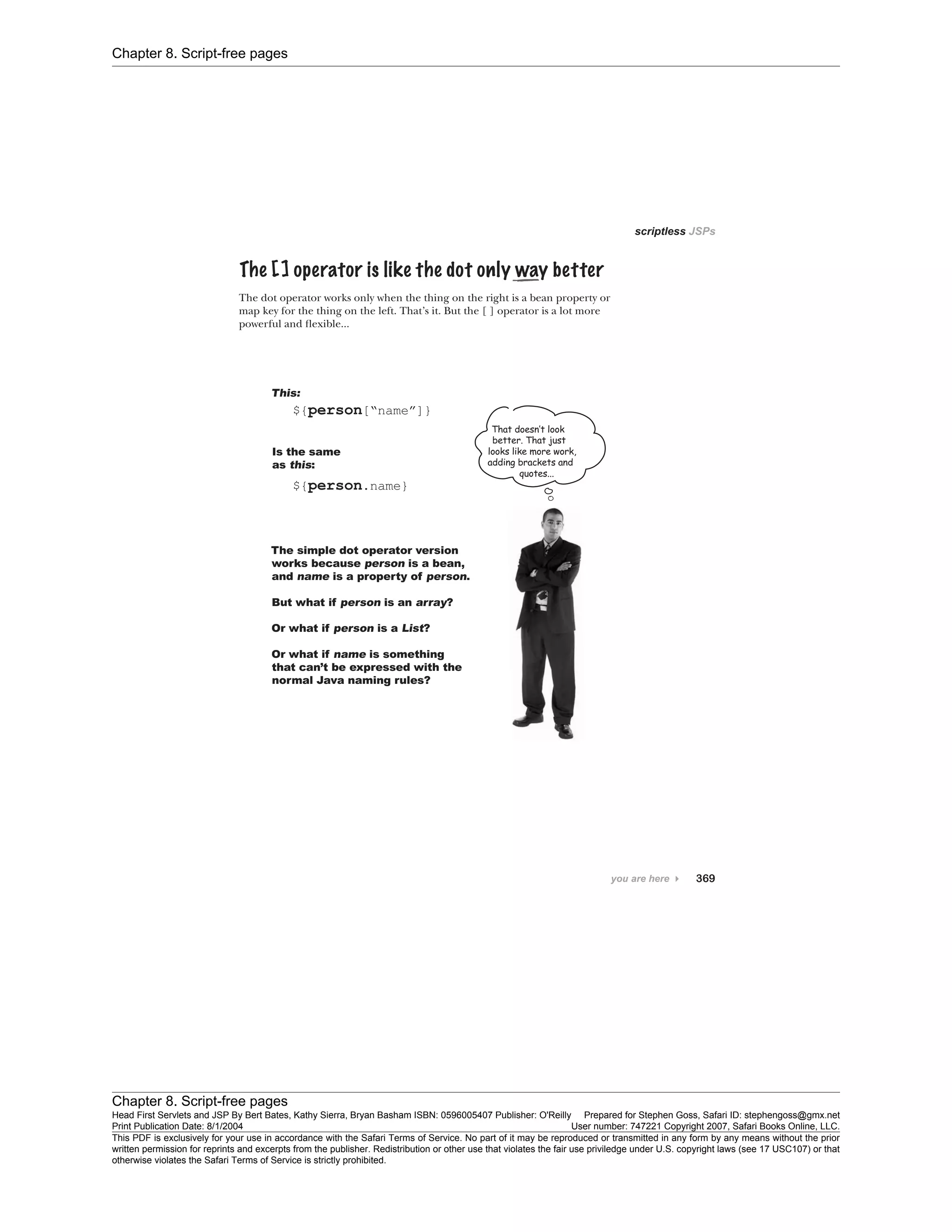 Chapter 8. Script-free pages
Chapter 8. Script-free pages
Head First Servlets and JSP By Bert Bates, Kathy Sierra, Bryan Basham ISBN: 0596005407 Publisher: O'Reilly Prepared for Stephen Goss, Safari ID: stephengoss@gmx.net
Print Publication Date: 8/1/2004 User number: 747221 Copyright 2007, Safari Books Online, LLC.
This PDF is exclusively for your use in accordance with the Safari Terms of Service. No part of it may be reproduced or transmitted in any form by any means without the prior
written permission for reprints and excerpts from the publisher. Redistribution or other use that violates the fair use priviledge under U.S. copyright laws (see 17 USC107) or that
otherwise violates the Safari Terms of Service is strictly prohibited.
 