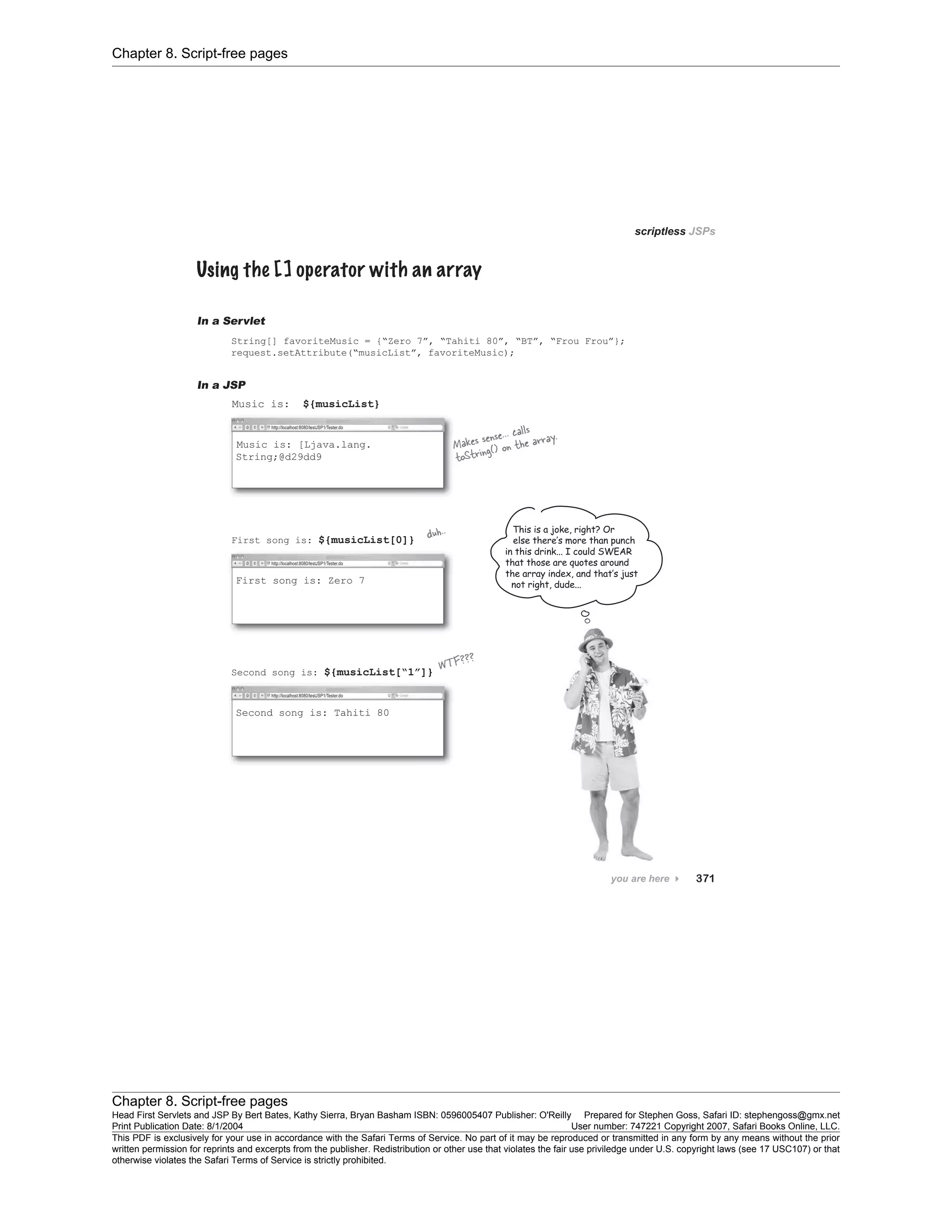 Chapter 8. Script-free pages
Chapter 8. Script-free pages
Head First Servlets and JSP By Bert Bates, Kathy Sierra, Bryan Basham ISBN: 0596005407 Publisher: O'Reilly Prepared for Stephen Goss, Safari ID: stephengoss@gmx.net
Print Publication Date: 8/1/2004 User number: 747221 Copyright 2007, Safari Books Online, LLC.
This PDF is exclusively for your use in accordance with the Safari Terms of Service. No part of it may be reproduced or transmitted in any form by any means without the prior
written permission for reprints and excerpts from the publisher. Redistribution or other use that violates the fair use priviledge under U.S. copyright laws (see 17 USC107) or that
otherwise violates the Safari Terms of Service is strictly prohibited.
 