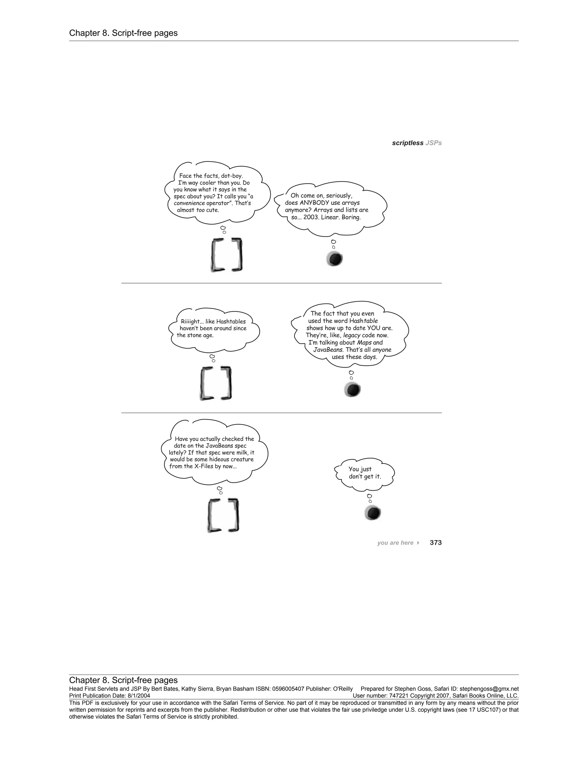 Chapter 8. Script-free pages
Chapter 8. Script-free pages
Head First Servlets and JSP By Bert Bates, Kathy Sierra, Bryan Basham ISBN: 0596005407 Publisher: O'Reilly Prepared for Stephen Goss, Safari ID: stephengoss@gmx.net
Print Publication Date: 8/1/2004 User number: 747221 Copyright 2007, Safari Books Online, LLC.
This PDF is exclusively for your use in accordance with the Safari Terms of Service. No part of it may be reproduced or transmitted in any form by any means without the prior
written permission for reprints and excerpts from the publisher. Redistribution or other use that violates the fair use priviledge under U.S. copyright laws (see 17 USC107) or that
otherwise violates the Safari Terms of Service is strictly prohibited.
 