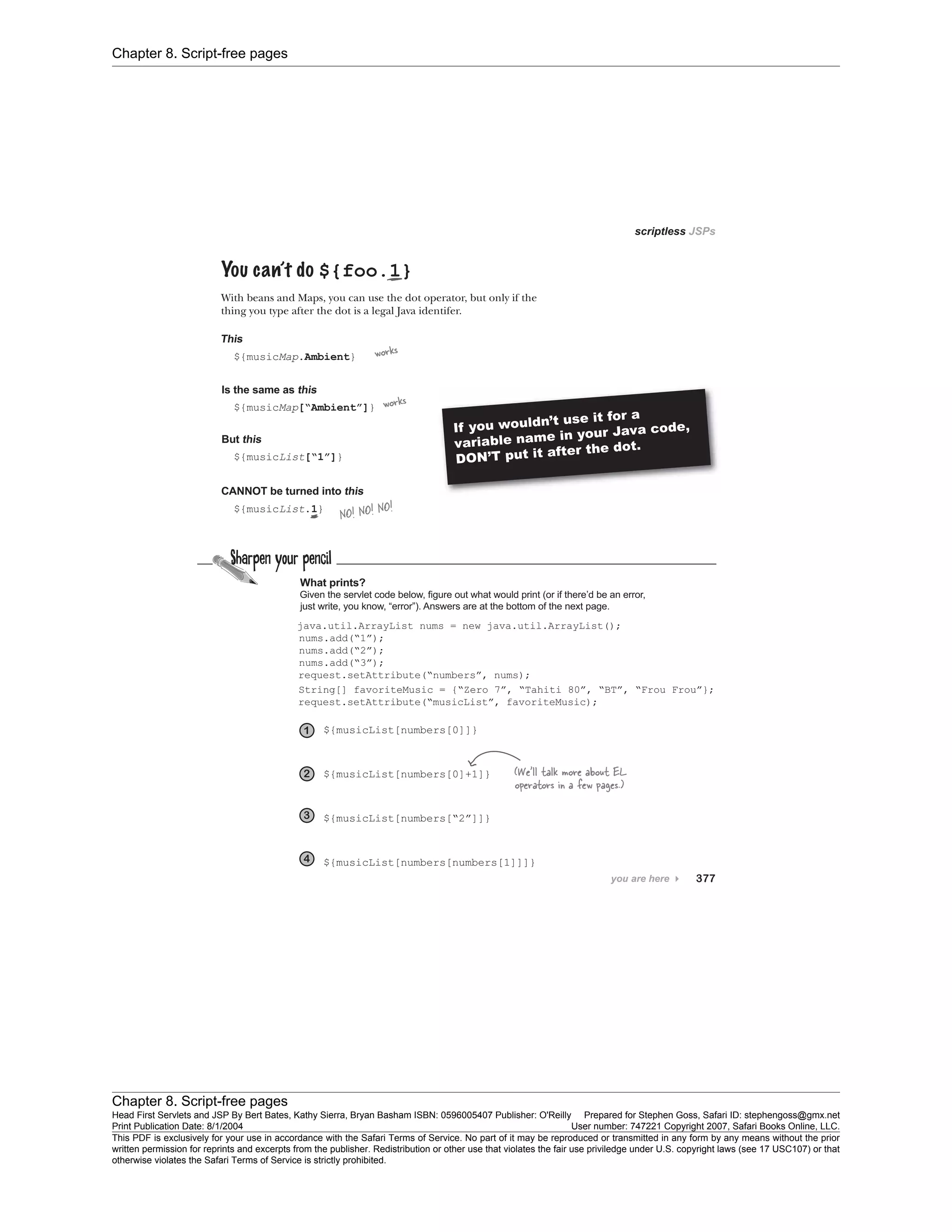 Chapter 8. Script-free pages
Chapter 8. Script-free pages
Head First Servlets and JSP By Bert Bates, Kathy Sierra, Bryan Basham ISBN: 0596005407 Publisher: O'Reilly Prepared for Stephen Goss, Safari ID: stephengoss@gmx.net
Print Publication Date: 8/1/2004 User number: 747221 Copyright 2007, Safari Books Online, LLC.
This PDF is exclusively for your use in accordance with the Safari Terms of Service. No part of it may be reproduced or transmitted in any form by any means without the prior
written permission for reprints and excerpts from the publisher. Redistribution or other use that violates the fair use priviledge under U.S. copyright laws (see 17 USC107) or that
otherwise violates the Safari Terms of Service is strictly prohibited.
 