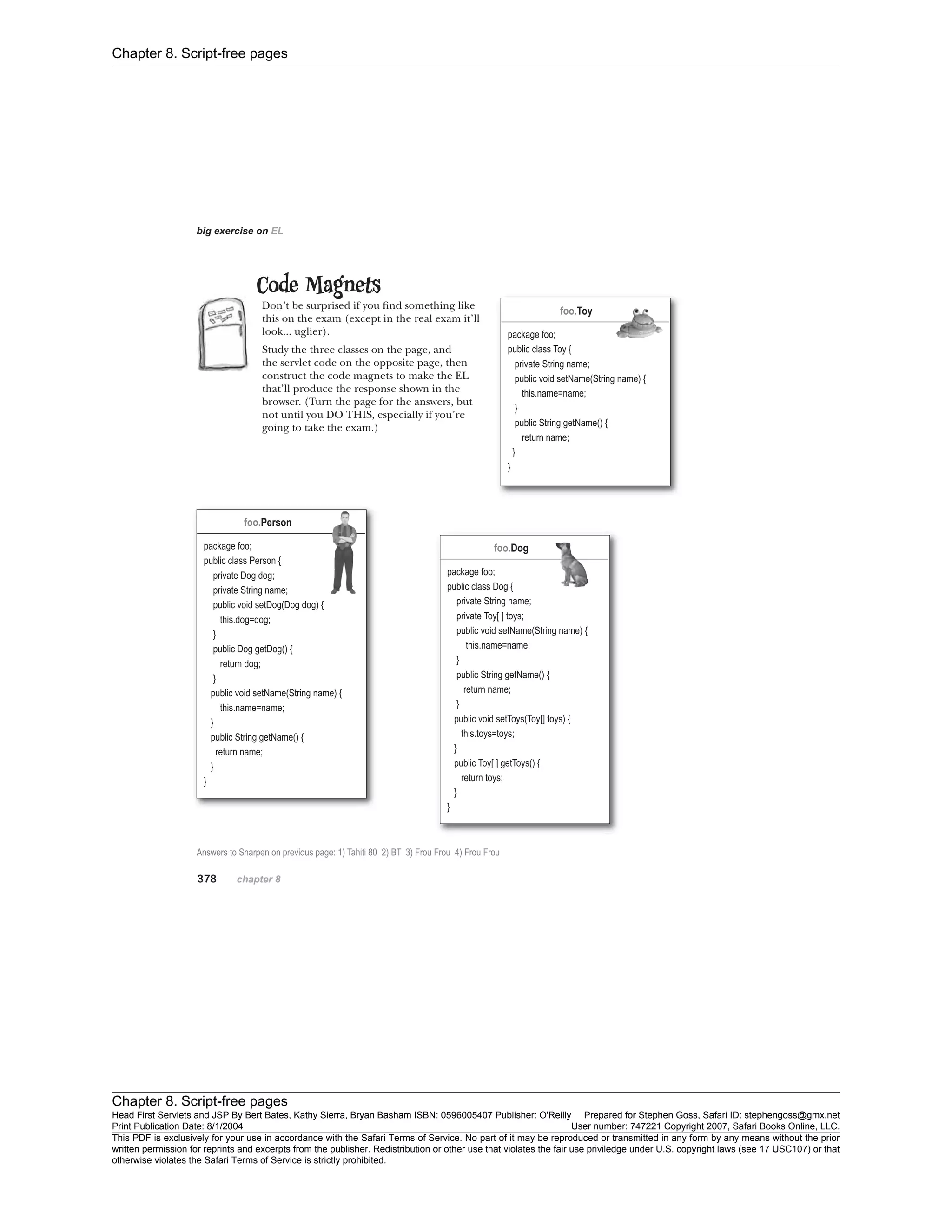 Chapter 8. Script-free pages
Chapter 8. Script-free pages
Head First Servlets and JSP By Bert Bates, Kathy Sierra, Bryan Basham ISBN: 0596005407 Publisher: O'Reilly Prepared for Stephen Goss, Safari ID: stephengoss@gmx.net
Print Publication Date: 8/1/2004 User number: 747221 Copyright 2007, Safari Books Online, LLC.
This PDF is exclusively for your use in accordance with the Safari Terms of Service. No part of it may be reproduced or transmitted in any form by any means without the prior
written permission for reprints and excerpts from the publisher. Redistribution or other use that violates the fair use priviledge under U.S. copyright laws (see 17 USC107) or that
otherwise violates the Safari Terms of Service is strictly prohibited.
 