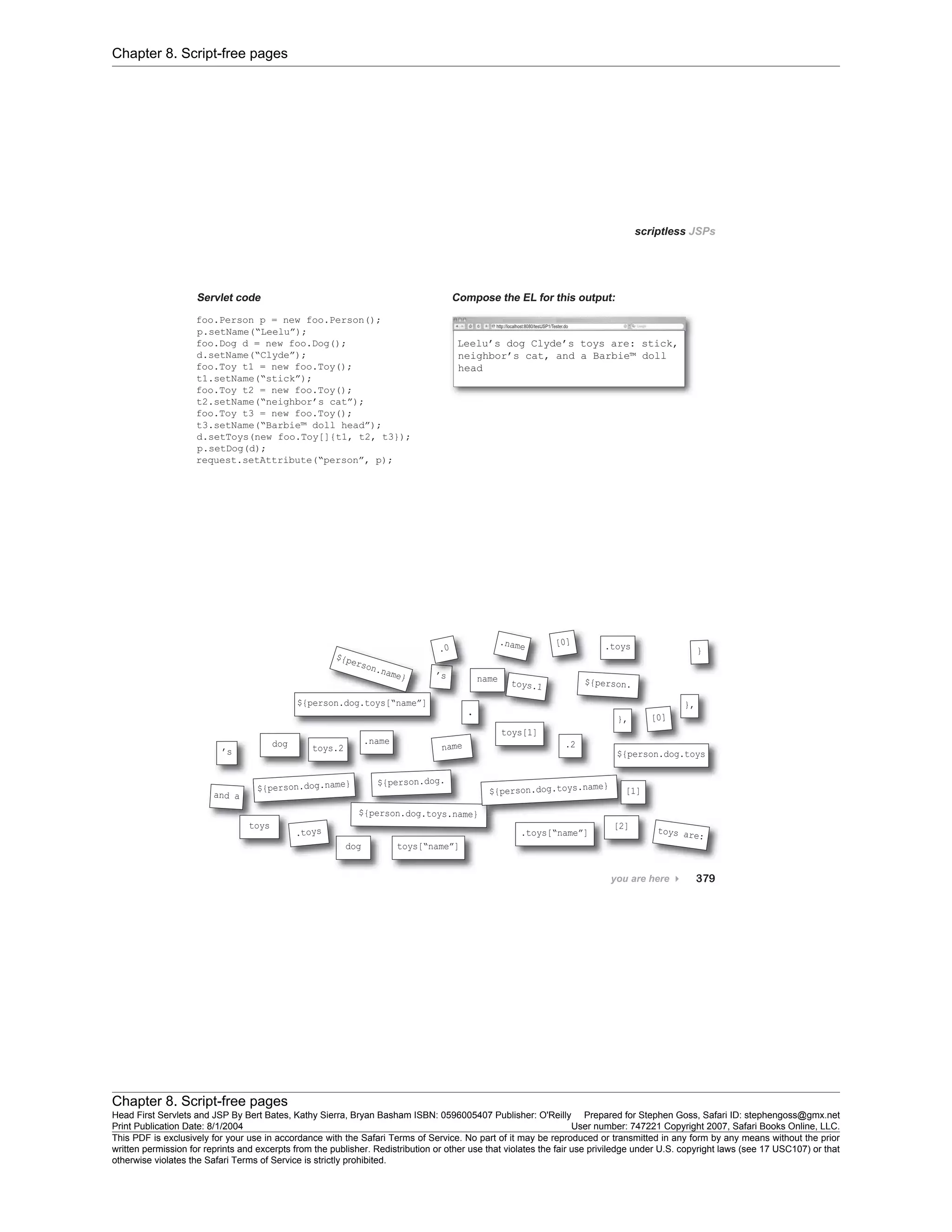 Chapter 8. Script-free pages
Chapter 8. Script-free pages
Head First Servlets and JSP By Bert Bates, Kathy Sierra, Bryan Basham ISBN: 0596005407 Publisher: O'Reilly Prepared for Stephen Goss, Safari ID: stephengoss@gmx.net
Print Publication Date: 8/1/2004 User number: 747221 Copyright 2007, Safari Books Online, LLC.
This PDF is exclusively for your use in accordance with the Safari Terms of Service. No part of it may be reproduced or transmitted in any form by any means without the prior
written permission for reprints and excerpts from the publisher. Redistribution or other use that violates the fair use priviledge under U.S. copyright laws (see 17 USC107) or that
otherwise violates the Safari Terms of Service is strictly prohibited.
 