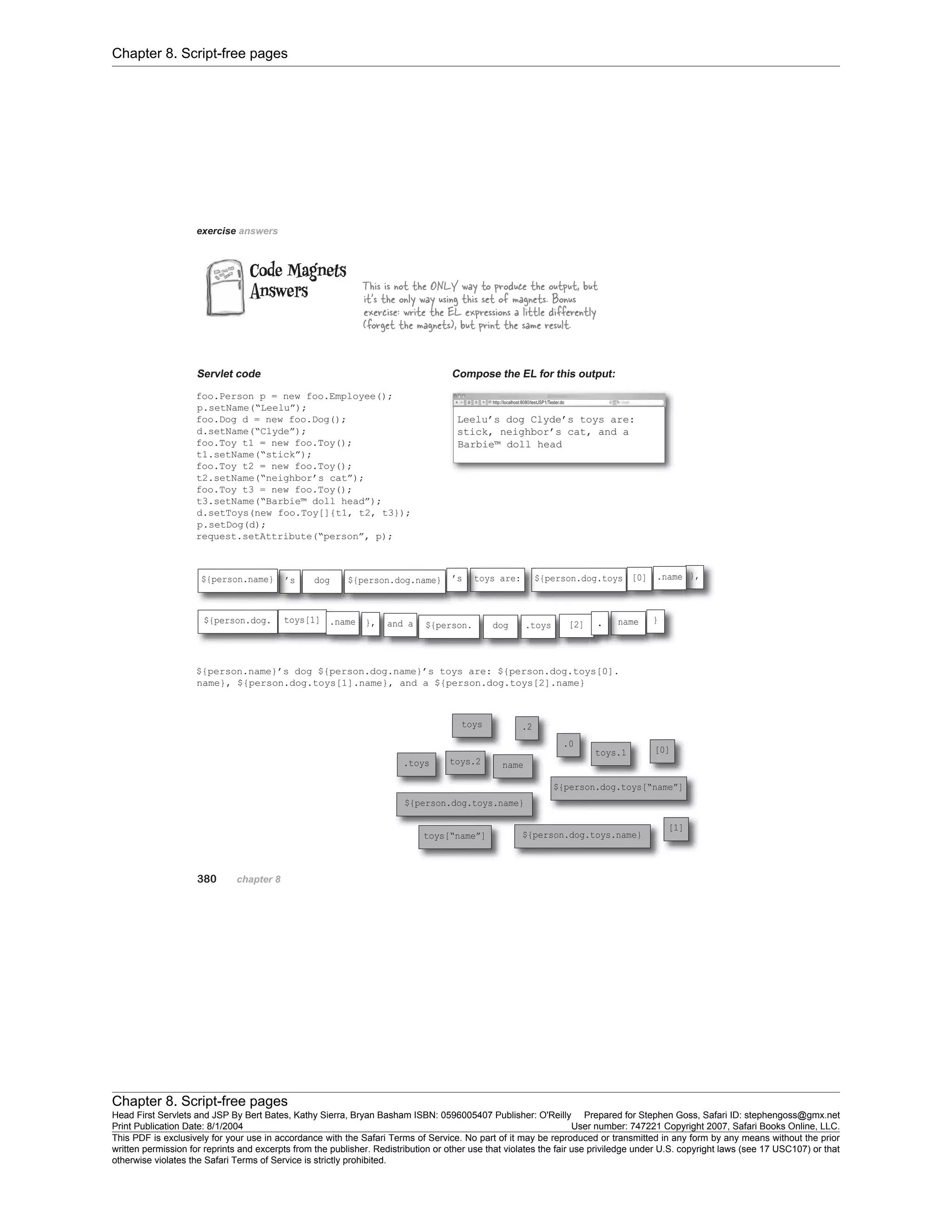 Chapter 8. Script-free pages
Chapter 8. Script-free pages
Head First Servlets and JSP By Bert Bates, Kathy Sierra, Bryan Basham ISBN: 0596005407 Publisher: O'Reilly Prepared for Stephen Goss, Safari ID: stephengoss@gmx.net
Print Publication Date: 8/1/2004 User number: 747221 Copyright 2007, Safari Books Online, LLC.
This PDF is exclusively for your use in accordance with the Safari Terms of Service. No part of it may be reproduced or transmitted in any form by any means without the prior
written permission for reprints and excerpts from the publisher. Redistribution or other use that violates the fair use priviledge under U.S. copyright laws (see 17 USC107) or that
otherwise violates the Safari Terms of Service is strictly prohibited.
 