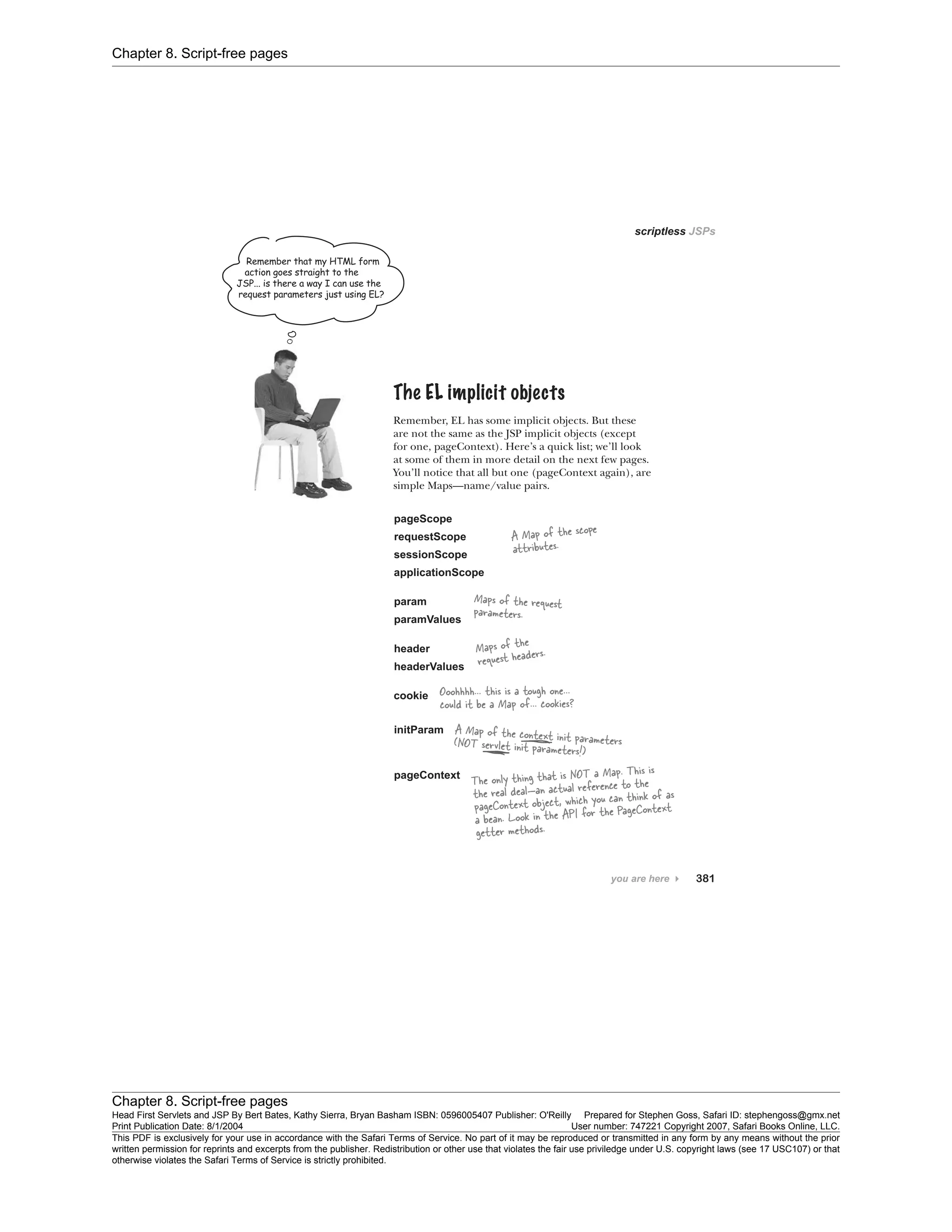 Chapter 8. Script-free pages
Chapter 8. Script-free pages
Head First Servlets and JSP By Bert Bates, Kathy Sierra, Bryan Basham ISBN: 0596005407 Publisher: O'Reilly Prepared for Stephen Goss, Safari ID: stephengoss@gmx.net
Print Publication Date: 8/1/2004 User number: 747221 Copyright 2007, Safari Books Online, LLC.
This PDF is exclusively for your use in accordance with the Safari Terms of Service. No part of it may be reproduced or transmitted in any form by any means without the prior
written permission for reprints and excerpts from the publisher. Redistribution or other use that violates the fair use priviledge under U.S. copyright laws (see 17 USC107) or that
otherwise violates the Safari Terms of Service is strictly prohibited.
 