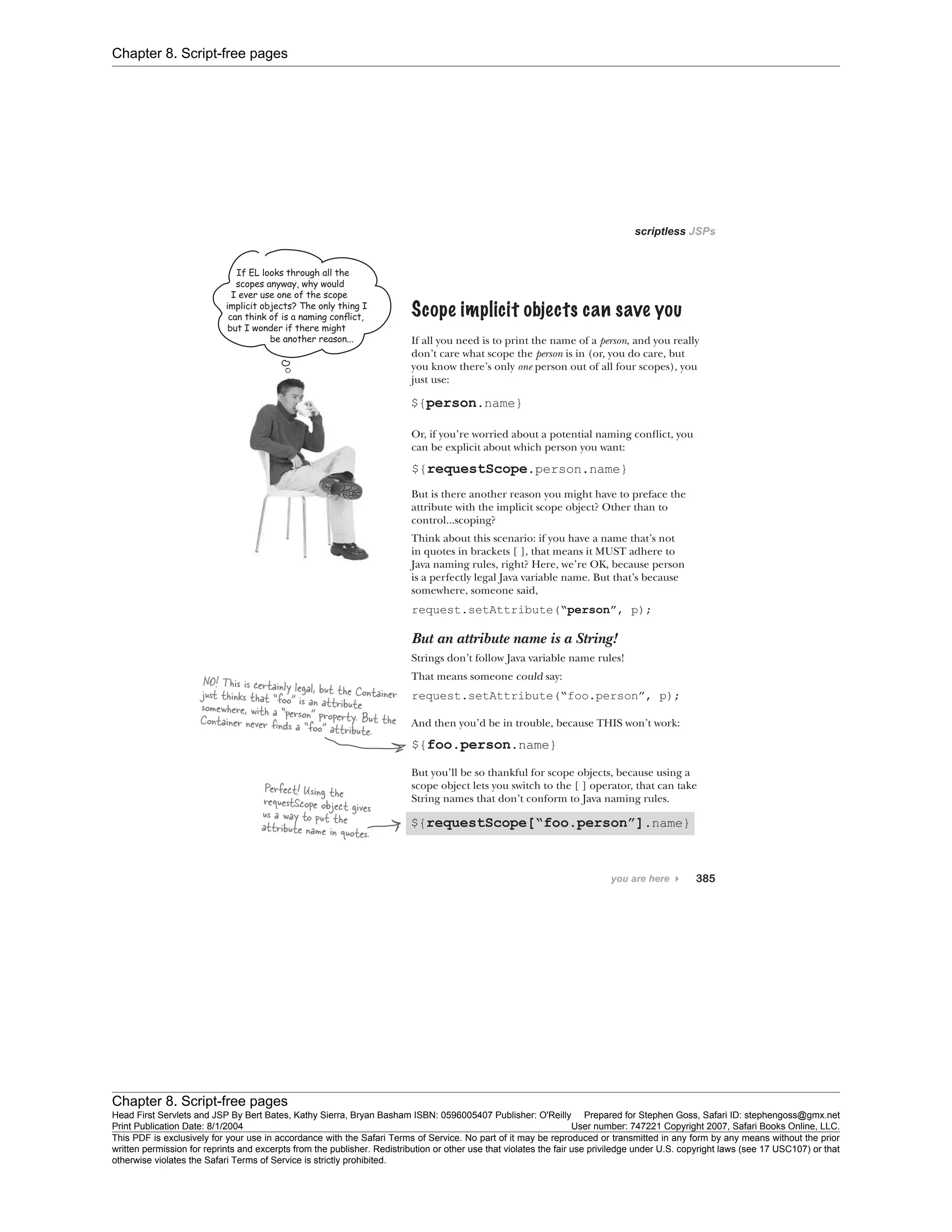 Chapter 8. Script-free pages
Chapter 8. Script-free pages
Head First Servlets and JSP By Bert Bates, Kathy Sierra, Bryan Basham ISBN: 0596005407 Publisher: O'Reilly Prepared for Stephen Goss, Safari ID: stephengoss@gmx.net
Print Publication Date: 8/1/2004 User number: 747221 Copyright 2007, Safari Books Online, LLC.
This PDF is exclusively for your use in accordance with the Safari Terms of Service. No part of it may be reproduced or transmitted in any form by any means without the prior
written permission for reprints and excerpts from the publisher. Redistribution or other use that violates the fair use priviledge under U.S. copyright laws (see 17 USC107) or that
otherwise violates the Safari Terms of Service is strictly prohibited.
 