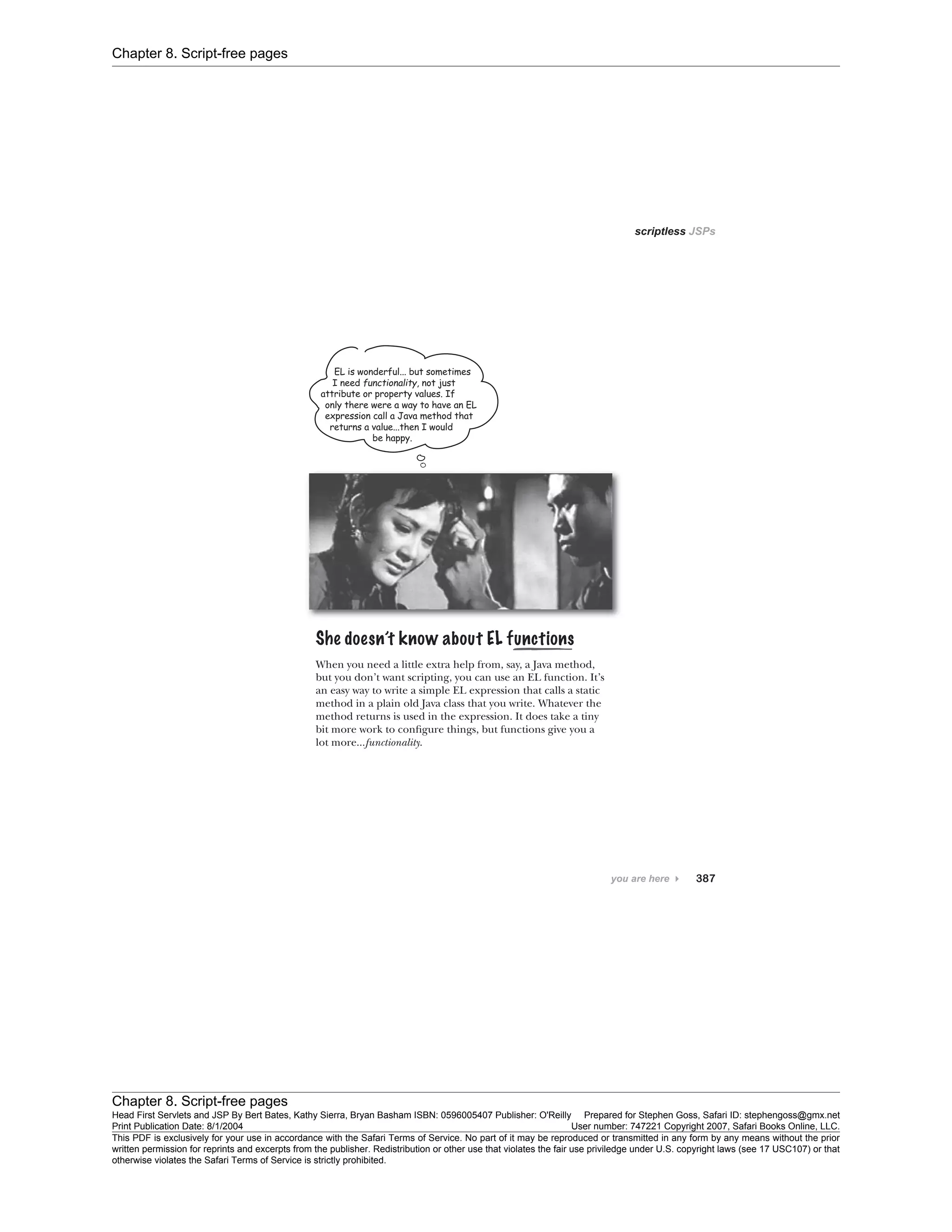 Chapter 8. Script-free pages
Chapter 8. Script-free pages
Head First Servlets and JSP By Bert Bates, Kathy Sierra, Bryan Basham ISBN: 0596005407 Publisher: O'Reilly Prepared for Stephen Goss, Safari ID: stephengoss@gmx.net
Print Publication Date: 8/1/2004 User number: 747221 Copyright 2007, Safari Books Online, LLC.
This PDF is exclusively for your use in accordance with the Safari Terms of Service. No part of it may be reproduced or transmitted in any form by any means without the prior
written permission for reprints and excerpts from the publisher. Redistribution or other use that violates the fair use priviledge under U.S. copyright laws (see 17 USC107) or that
otherwise violates the Safari Terms of Service is strictly prohibited.
 