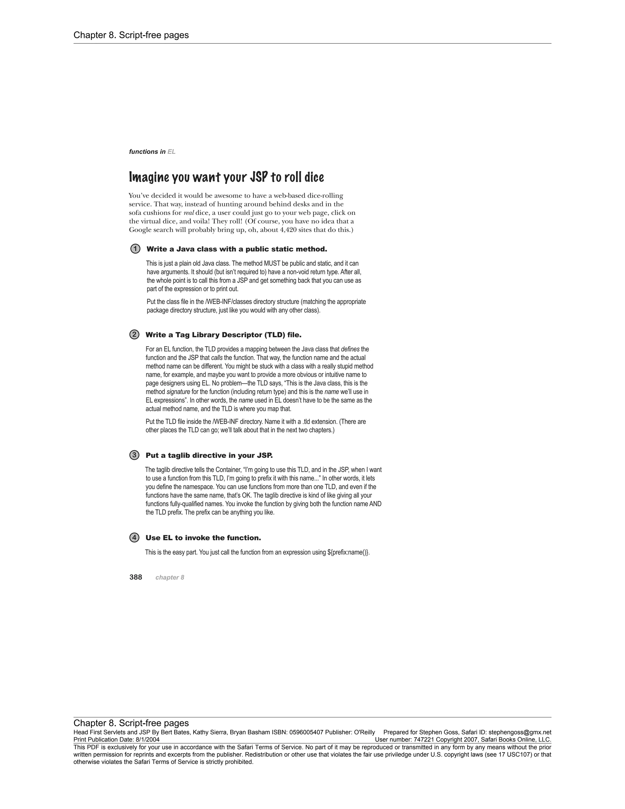 Chapter 8. Script-free pages
Chapter 8. Script-free pages
Head First Servlets and JSP By Bert Bates, Kathy Sierra, Bryan Basham ISBN: 0596005407 Publisher: O'Reilly Prepared for Stephen Goss, Safari ID: stephengoss@gmx.net
Print Publication Date: 8/1/2004 User number: 747221 Copyright 2007, Safari Books Online, LLC.
This PDF is exclusively for your use in accordance with the Safari Terms of Service. No part of it may be reproduced or transmitted in any form by any means without the prior
written permission for reprints and excerpts from the publisher. Redistribution or other use that violates the fair use priviledge under U.S. copyright laws (see 17 USC107) or that
otherwise violates the Safari Terms of Service is strictly prohibited.
 