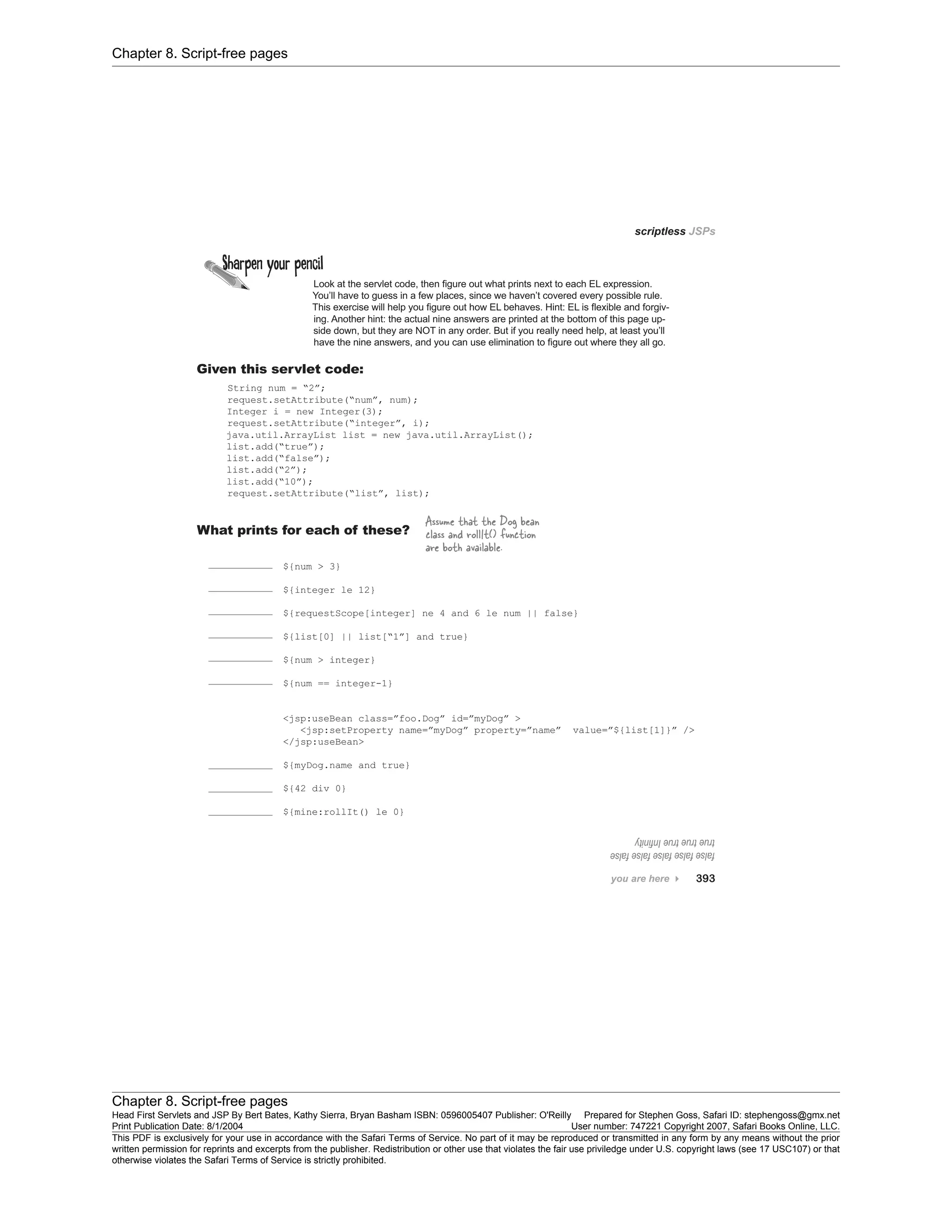 Chapter 8. Script-free pages
Chapter 8. Script-free pages
Head First Servlets and JSP By Bert Bates, Kathy Sierra, Bryan Basham ISBN: 0596005407 Publisher: O'Reilly Prepared for Stephen Goss, Safari ID: stephengoss@gmx.net
Print Publication Date: 8/1/2004 User number: 747221 Copyright 2007, Safari Books Online, LLC.
This PDF is exclusively for your use in accordance with the Safari Terms of Service. No part of it may be reproduced or transmitted in any form by any means without the prior
written permission for reprints and excerpts from the publisher. Redistribution or other use that violates the fair use priviledge under U.S. copyright laws (see 17 USC107) or that
otherwise violates the Safari Terms of Service is strictly prohibited.
 