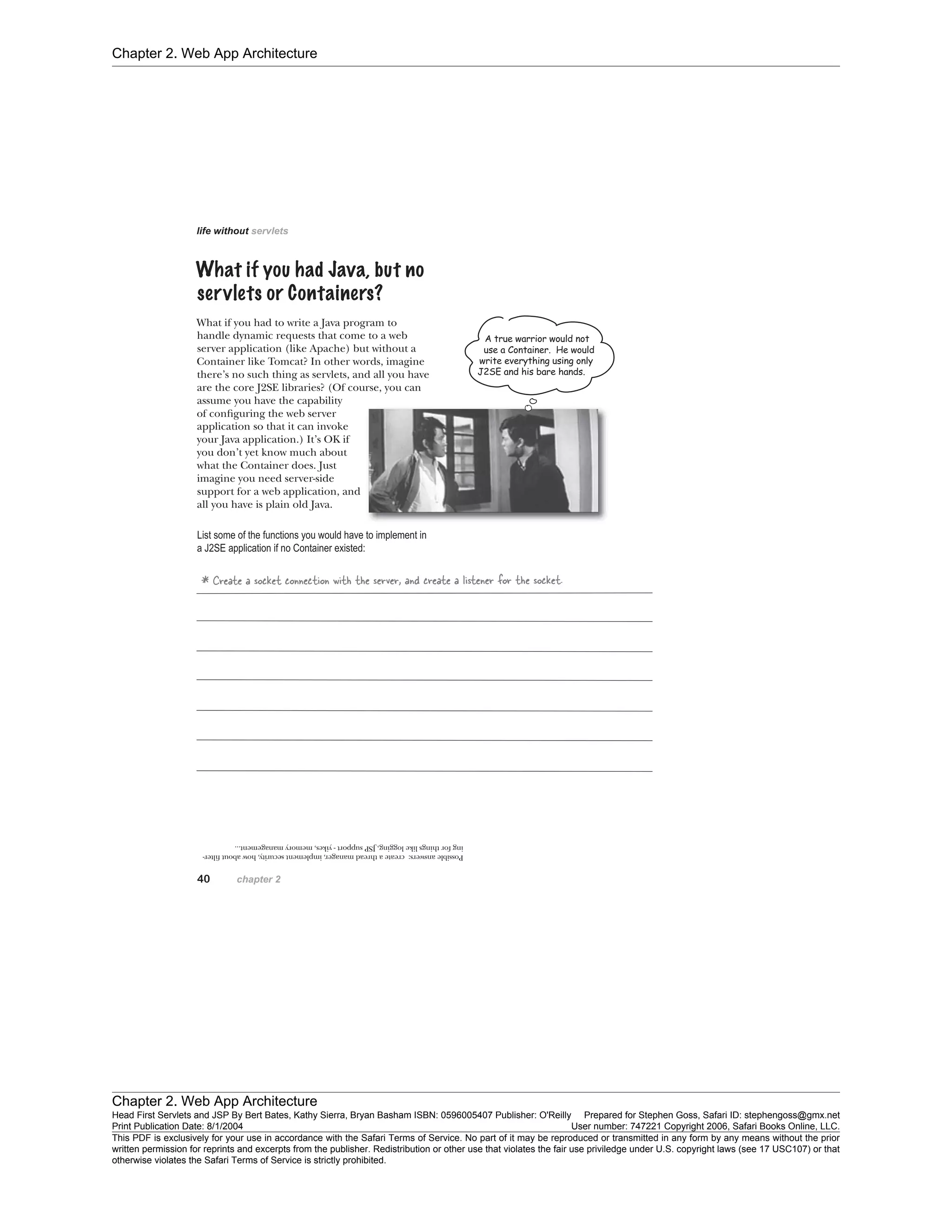 Chapter 2. Web App Architecture
Chapter 2. Web App Architecture
Head First Servlets and JSP By Bert Bates, Kathy Sierra, Bryan Basham ISBN: 0596005407 Publisher: O'Reilly Prepared for Stephen Goss, Safari ID: stephengoss@gmx.net
Print Publication Date: 8/1/2004 User number: 747221 Copyright 2006, Safari Books Online, LLC.
This PDF is exclusively for your use in accordance with the Safari Terms of Service. No part of it may be reproduced or transmitted in any form by any means without the prior
written permission for reprints and excerpts from the publisher. Redistribution or other use that violates the fair use priviledge under U.S. copyright laws (see 17 USC107) or that
otherwise violates the Safari Terms of Service is strictly prohibited.
 