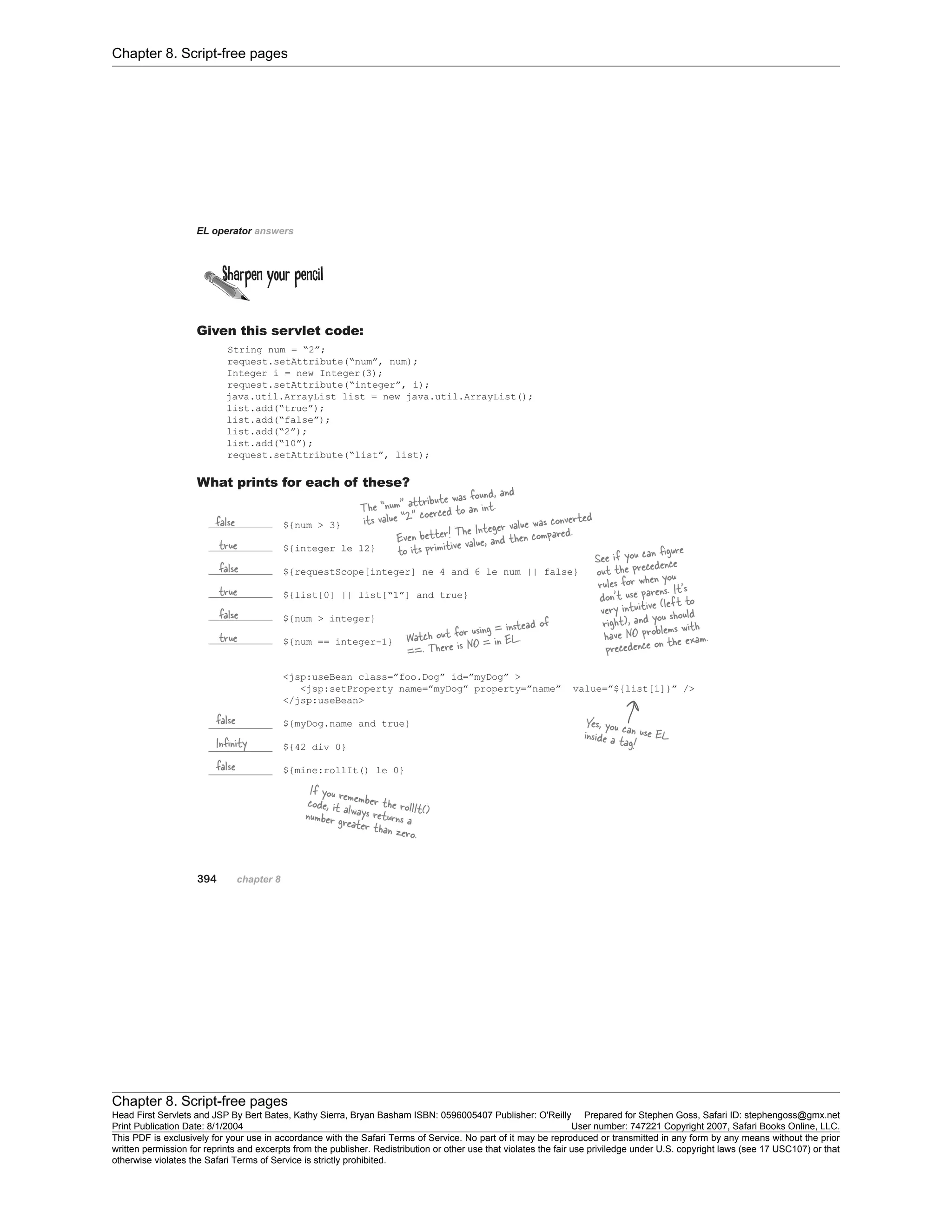 Chapter 8. Script-free pages
Chapter 8. Script-free pages
Head First Servlets and JSP By Bert Bates, Kathy Sierra, Bryan Basham ISBN: 0596005407 Publisher: O'Reilly Prepared for Stephen Goss, Safari ID: stephengoss@gmx.net
Print Publication Date: 8/1/2004 User number: 747221 Copyright 2007, Safari Books Online, LLC.
This PDF is exclusively for your use in accordance with the Safari Terms of Service. No part of it may be reproduced or transmitted in any form by any means without the prior
written permission for reprints and excerpts from the publisher. Redistribution or other use that violates the fair use priviledge under U.S. copyright laws (see 17 USC107) or that
otherwise violates the Safari Terms of Service is strictly prohibited.
 