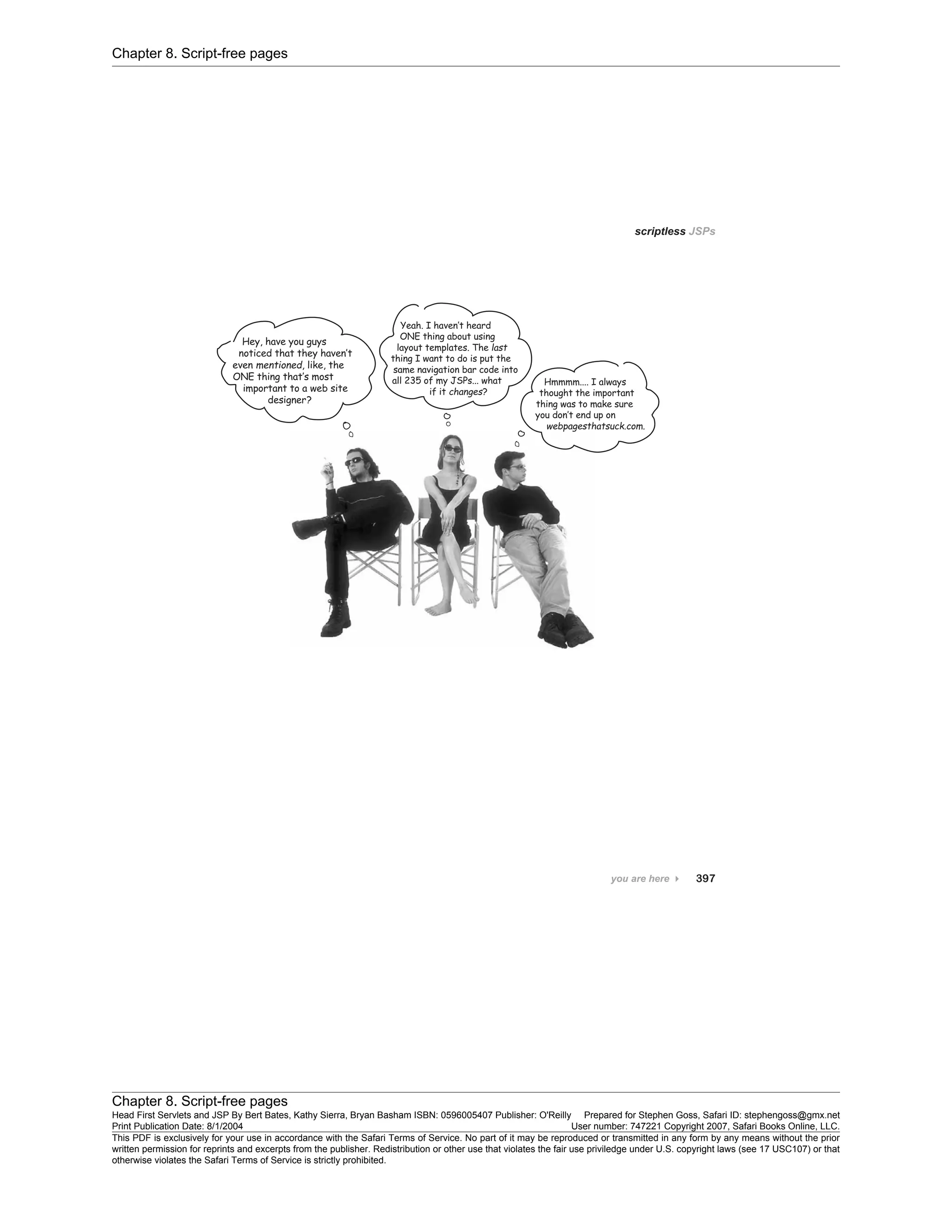 Chapter 8. Script-free pages
Chapter 8. Script-free pages
Head First Servlets and JSP By Bert Bates, Kathy Sierra, Bryan Basham ISBN: 0596005407 Publisher: O'Reilly Prepared for Stephen Goss, Safari ID: stephengoss@gmx.net
Print Publication Date: 8/1/2004 User number: 747221 Copyright 2007, Safari Books Online, LLC.
This PDF is exclusively for your use in accordance with the Safari Terms of Service. No part of it may be reproduced or transmitted in any form by any means without the prior
written permission for reprints and excerpts from the publisher. Redistribution or other use that violates the fair use priviledge under U.S. copyright laws (see 17 USC107) or that
otherwise violates the Safari Terms of Service is strictly prohibited.
 