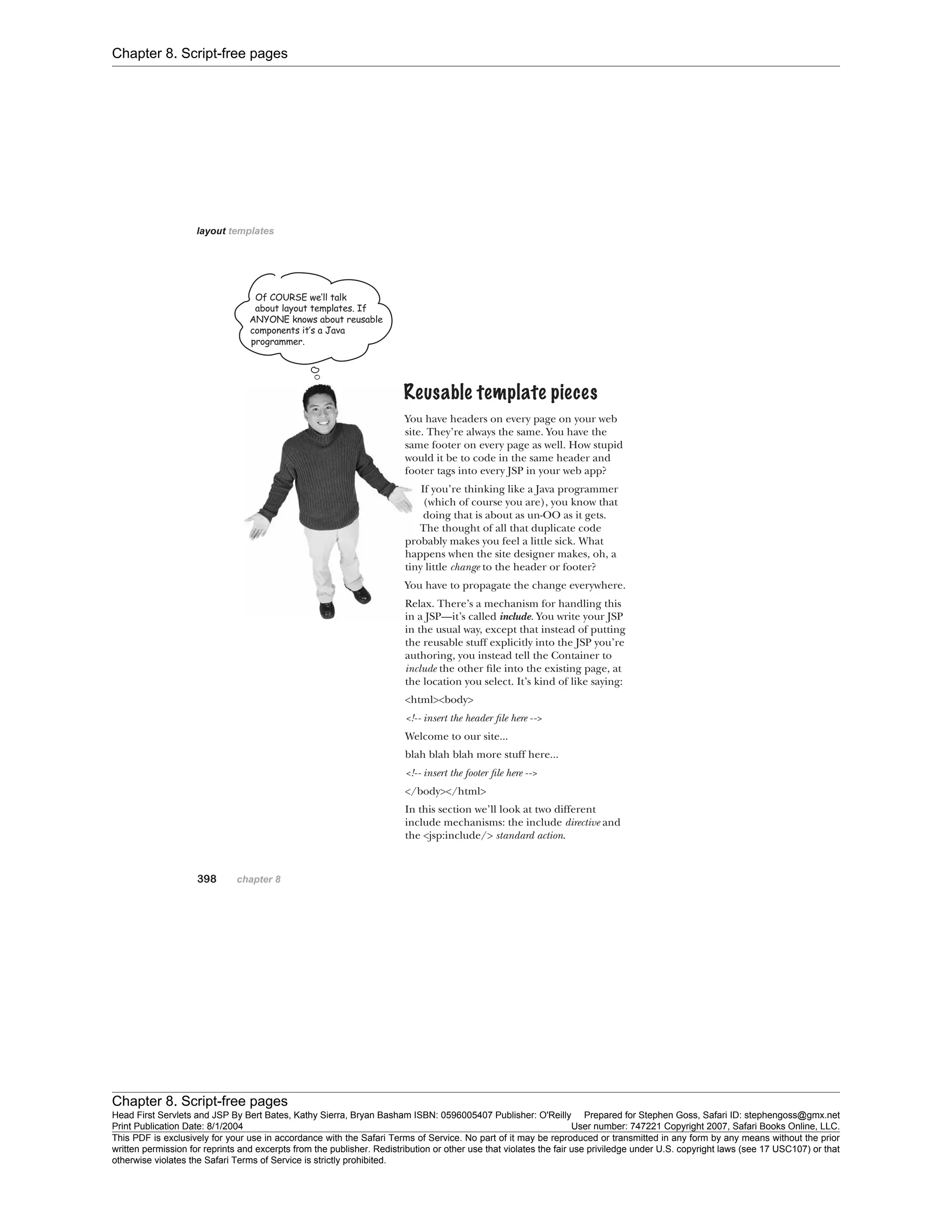 Chapter 8. Script-free pages
Chapter 8. Script-free pages
Head First Servlets and JSP By Bert Bates, Kathy Sierra, Bryan Basham ISBN: 0596005407 Publisher: O'Reilly Prepared for Stephen Goss, Safari ID: stephengoss@gmx.net
Print Publication Date: 8/1/2004 User number: 747221 Copyright 2007, Safari Books Online, LLC.
This PDF is exclusively for your use in accordance with the Safari Terms of Service. No part of it may be reproduced or transmitted in any form by any means without the prior
written permission for reprints and excerpts from the publisher. Redistribution or other use that violates the fair use priviledge under U.S. copyright laws (see 17 USC107) or that
otherwise violates the Safari Terms of Service is strictly prohibited.
 