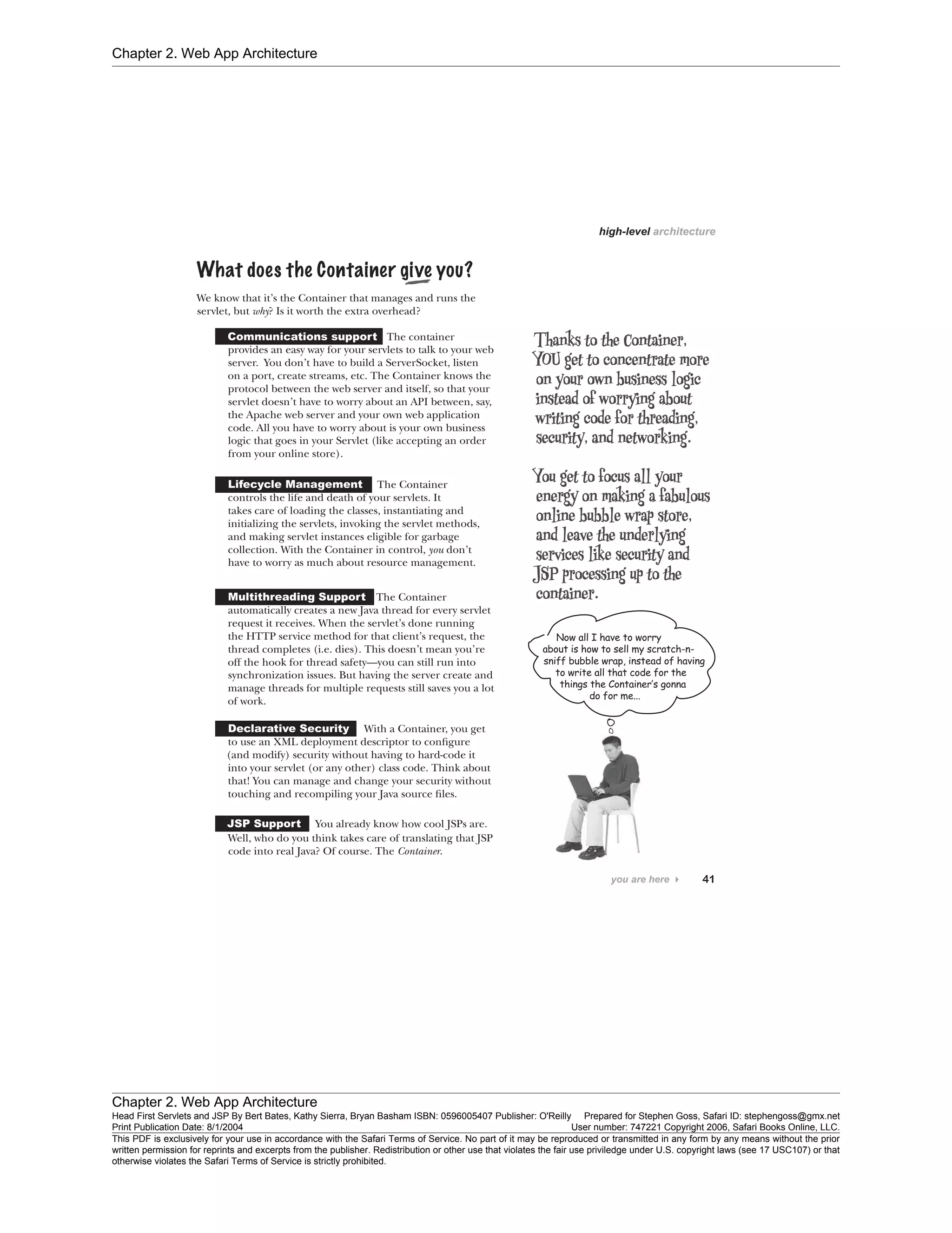 Chapter 2. Web App Architecture
Chapter 2. Web App Architecture
Head First Servlets and JSP By Bert Bates, Kathy Sierra, Bryan Basham ISBN: 0596005407 Publisher: O'Reilly Prepared for Stephen Goss, Safari ID: stephengoss@gmx.net
Print Publication Date: 8/1/2004 User number: 747221 Copyright 2006, Safari Books Online, LLC.
This PDF is exclusively for your use in accordance with the Safari Terms of Service. No part of it may be reproduced or transmitted in any form by any means without the prior
written permission for reprints and excerpts from the publisher. Redistribution or other use that violates the fair use priviledge under U.S. copyright laws (see 17 USC107) or that
otherwise violates the Safari Terms of Service is strictly prohibited.
 