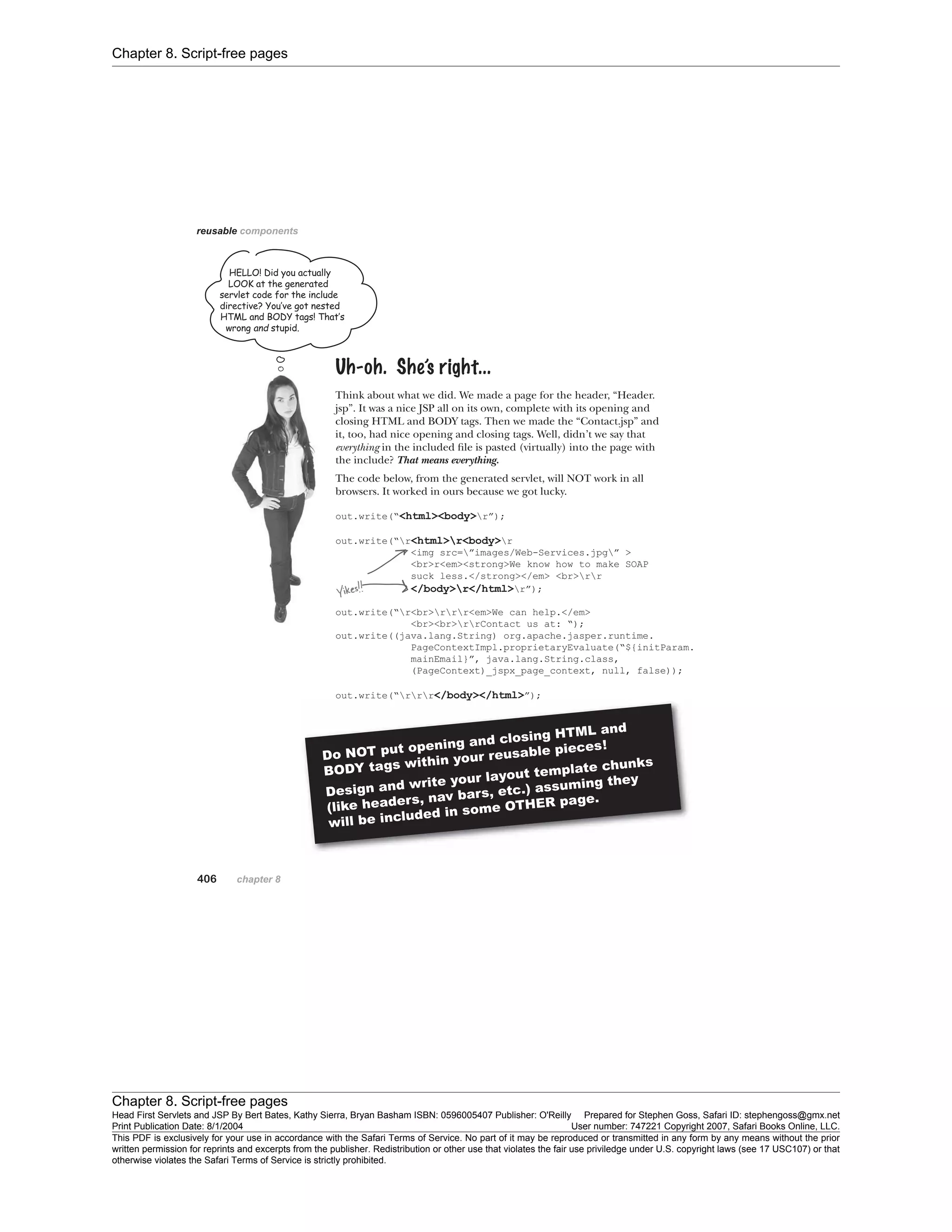 Chapter 8. Script-free pages
Chapter 8. Script-free pages
Head First Servlets and JSP By Bert Bates, Kathy Sierra, Bryan Basham ISBN: 0596005407 Publisher: O'Reilly Prepared for Stephen Goss, Safari ID: stephengoss@gmx.net
Print Publication Date: 8/1/2004 User number: 747221 Copyright 2007, Safari Books Online, LLC.
This PDF is exclusively for your use in accordance with the Safari Terms of Service. No part of it may be reproduced or transmitted in any form by any means without the prior
written permission for reprints and excerpts from the publisher. Redistribution or other use that violates the fair use priviledge under U.S. copyright laws (see 17 USC107) or that
otherwise violates the Safari Terms of Service is strictly prohibited.
 