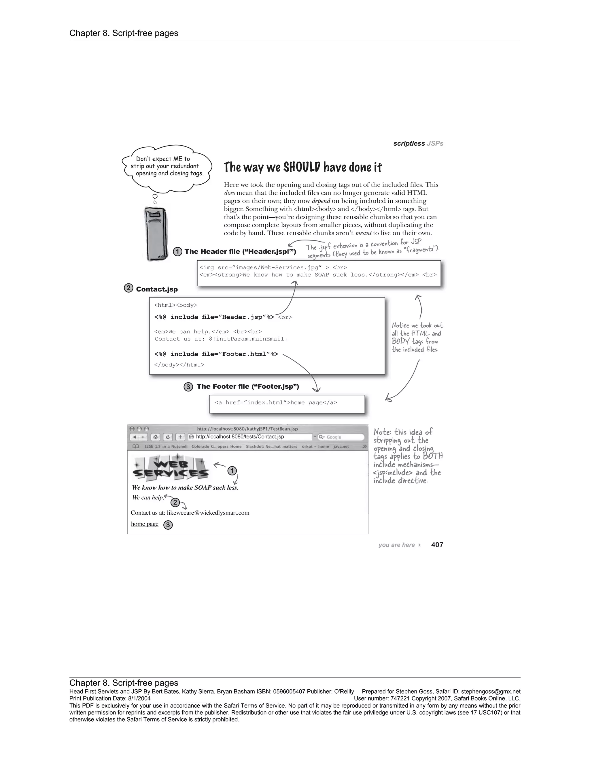 Chapter 8. Script-free pages
Chapter 8. Script-free pages
Head First Servlets and JSP By Bert Bates, Kathy Sierra, Bryan Basham ISBN: 0596005407 Publisher: O'Reilly Prepared for Stephen Goss, Safari ID: stephengoss@gmx.net
Print Publication Date: 8/1/2004 User number: 747221 Copyright 2007, Safari Books Online, LLC.
This PDF is exclusively for your use in accordance with the Safari Terms of Service. No part of it may be reproduced or transmitted in any form by any means without the prior
written permission for reprints and excerpts from the publisher. Redistribution or other use that violates the fair use priviledge under U.S. copyright laws (see 17 USC107) or that
otherwise violates the Safari Terms of Service is strictly prohibited.
 