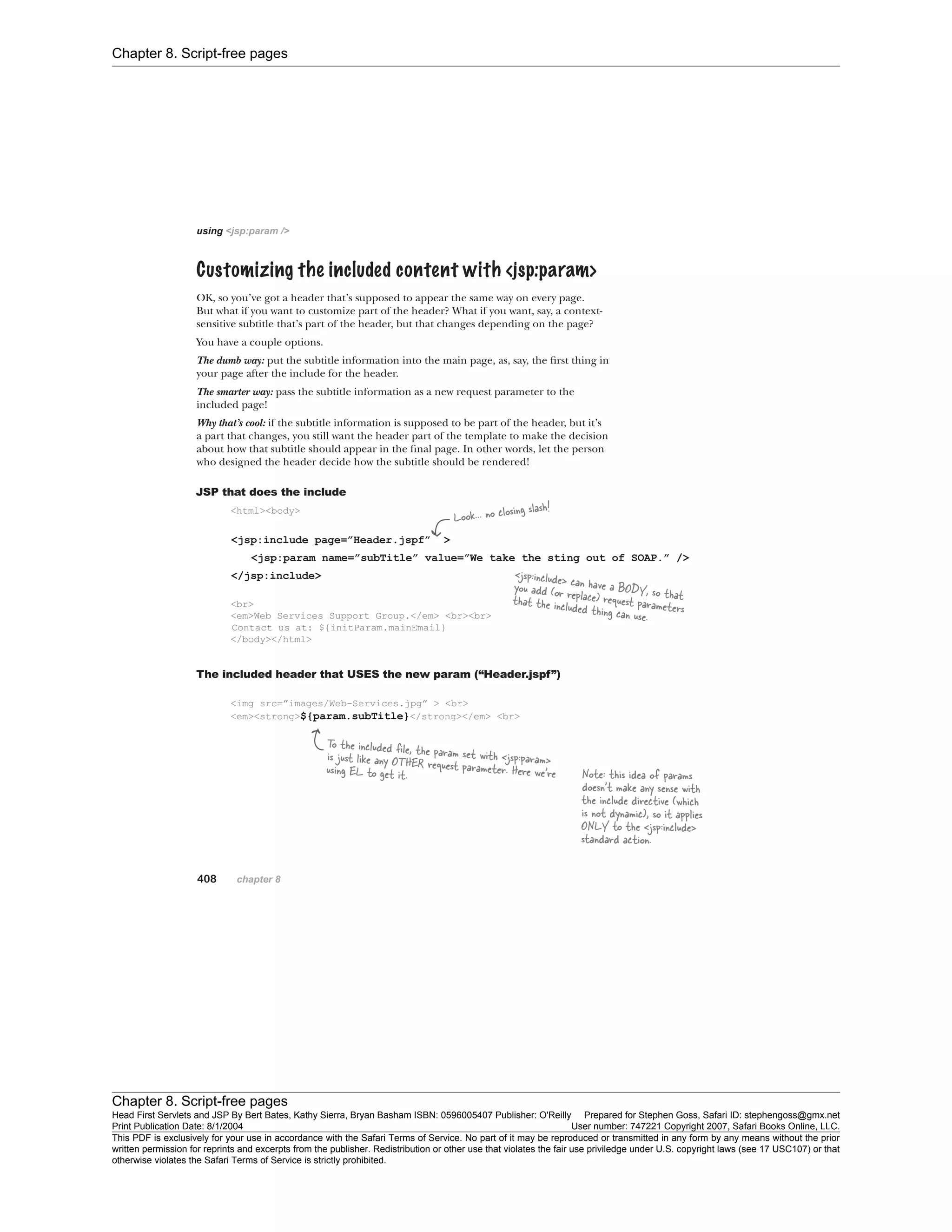 Chapter 8. Script-free pages
Chapter 8. Script-free pages
Head First Servlets and JSP By Bert Bates, Kathy Sierra, Bryan Basham ISBN: 0596005407 Publisher: O'Reilly Prepared for Stephen Goss, Safari ID: stephengoss@gmx.net
Print Publication Date: 8/1/2004 User number: 747221 Copyright 2007, Safari Books Online, LLC.
This PDF is exclusively for your use in accordance with the Safari Terms of Service. No part of it may be reproduced or transmitted in any form by any means without the prior
written permission for reprints and excerpts from the publisher. Redistribution or other use that violates the fair use priviledge under U.S. copyright laws (see 17 USC107) or that
otherwise violates the Safari Terms of Service is strictly prohibited.
 