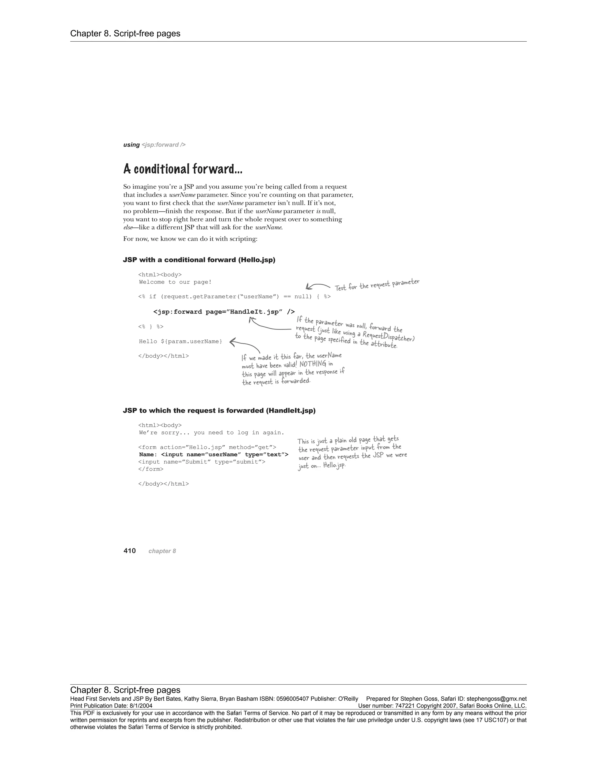 Chapter 8. Script-free pages
Chapter 8. Script-free pages
Head First Servlets and JSP By Bert Bates, Kathy Sierra, Bryan Basham ISBN: 0596005407 Publisher: O'Reilly Prepared for Stephen Goss, Safari ID: stephengoss@gmx.net
Print Publication Date: 8/1/2004 User number: 747221 Copyright 2007, Safari Books Online, LLC.
This PDF is exclusively for your use in accordance with the Safari Terms of Service. No part of it may be reproduced or transmitted in any form by any means without the prior
written permission for reprints and excerpts from the publisher. Redistribution or other use that violates the fair use priviledge under U.S. copyright laws (see 17 USC107) or that
otherwise violates the Safari Terms of Service is strictly prohibited.
 