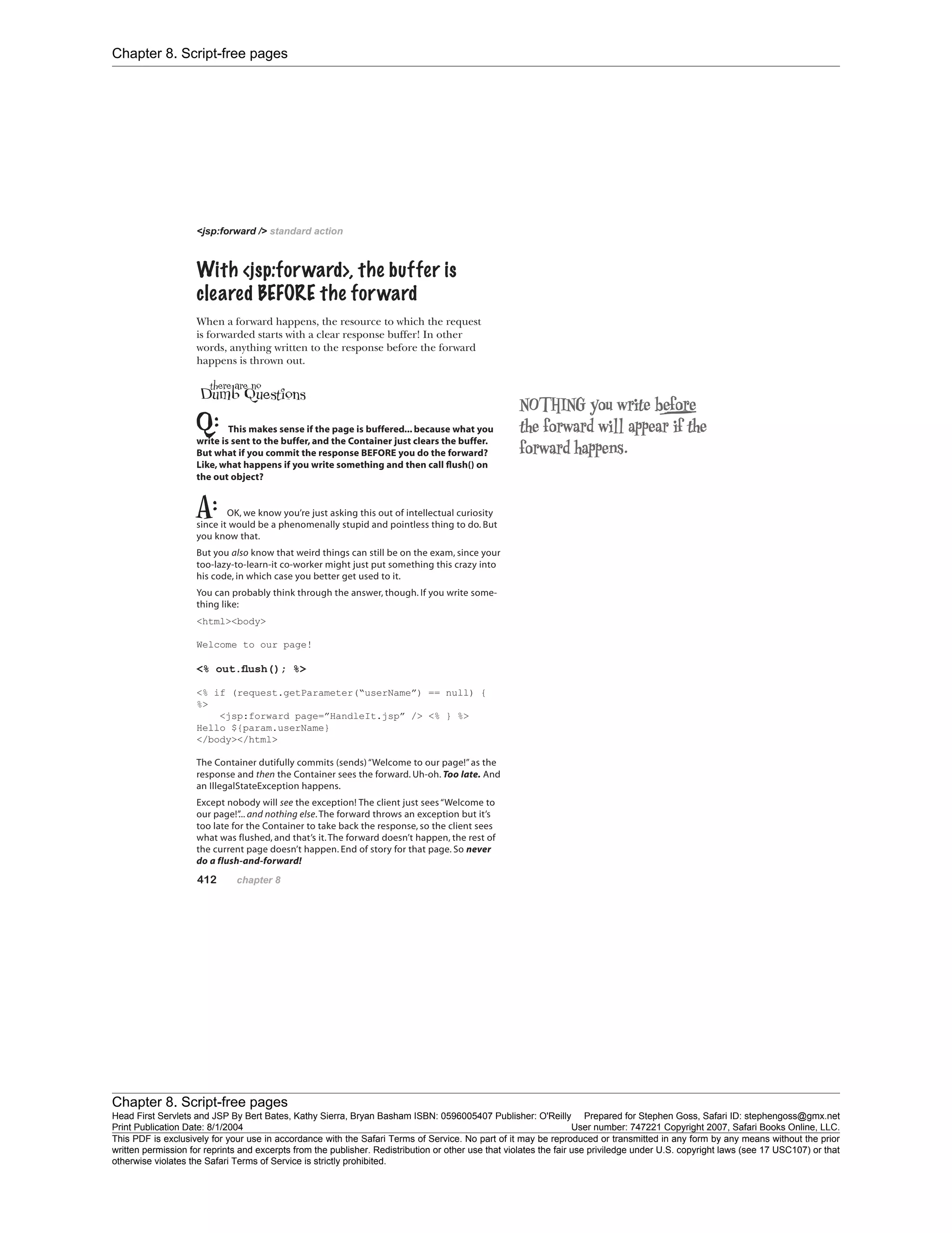 Chapter 8. Script-free pages
Chapter 8. Script-free pages
Head First Servlets and JSP By Bert Bates, Kathy Sierra, Bryan Basham ISBN: 0596005407 Publisher: O'Reilly Prepared for Stephen Goss, Safari ID: stephengoss@gmx.net
Print Publication Date: 8/1/2004 User number: 747221 Copyright 2007, Safari Books Online, LLC.
This PDF is exclusively for your use in accordance with the Safari Terms of Service. No part of it may be reproduced or transmitted in any form by any means without the prior
written permission for reprints and excerpts from the publisher. Redistribution or other use that violates the fair use priviledge under U.S. copyright laws (see 17 USC107) or that
otherwise violates the Safari Terms of Service is strictly prohibited.
 