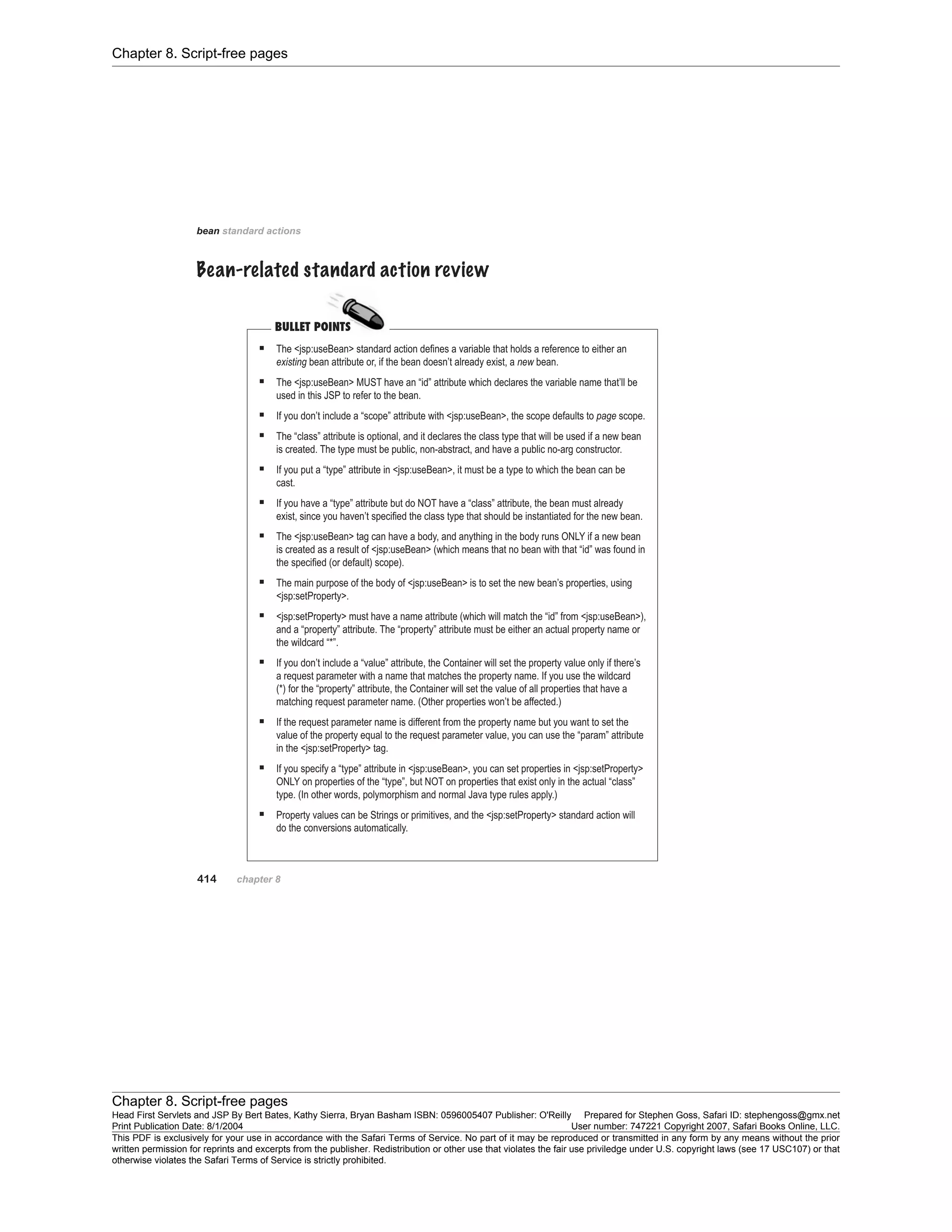 Chapter 8. Script-free pages
Chapter 8. Script-free pages
Head First Servlets and JSP By Bert Bates, Kathy Sierra, Bryan Basham ISBN: 0596005407 Publisher: O'Reilly Prepared for Stephen Goss, Safari ID: stephengoss@gmx.net
Print Publication Date: 8/1/2004 User number: 747221 Copyright 2007, Safari Books Online, LLC.
This PDF is exclusively for your use in accordance with the Safari Terms of Service. No part of it may be reproduced or transmitted in any form by any means without the prior
written permission for reprints and excerpts from the publisher. Redistribution or other use that violates the fair use priviledge under U.S. copyright laws (see 17 USC107) or that
otherwise violates the Safari Terms of Service is strictly prohibited.
 