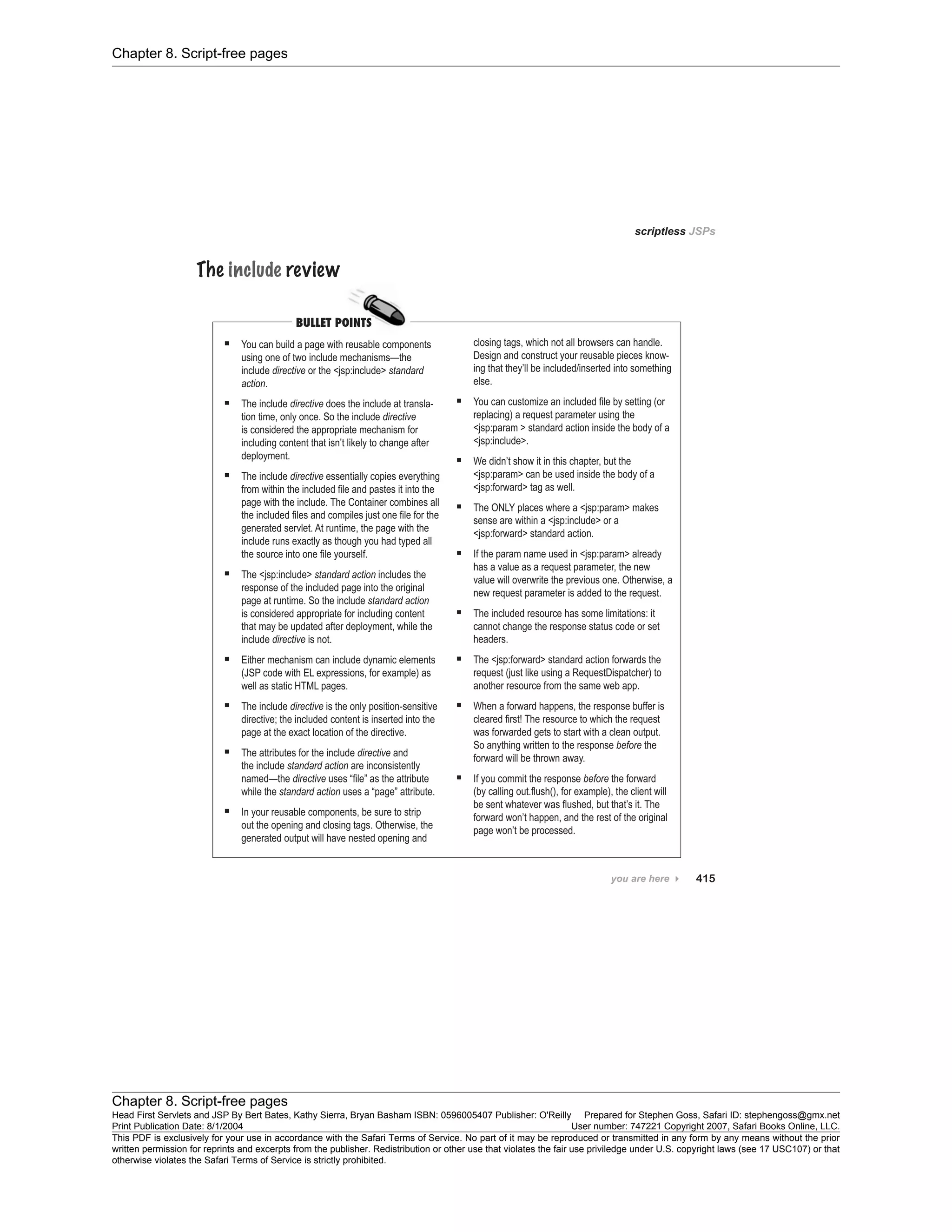 Chapter 8. Script-free pages
Chapter 8. Script-free pages
Head First Servlets and JSP By Bert Bates, Kathy Sierra, Bryan Basham ISBN: 0596005407 Publisher: O'Reilly Prepared for Stephen Goss, Safari ID: stephengoss@gmx.net
Print Publication Date: 8/1/2004 User number: 747221 Copyright 2007, Safari Books Online, LLC.
This PDF is exclusively for your use in accordance with the Safari Terms of Service. No part of it may be reproduced or transmitted in any form by any means without the prior
written permission for reprints and excerpts from the publisher. Redistribution or other use that violates the fair use priviledge under U.S. copyright laws (see 17 USC107) or that
otherwise violates the Safari Terms of Service is strictly prohibited.
 
