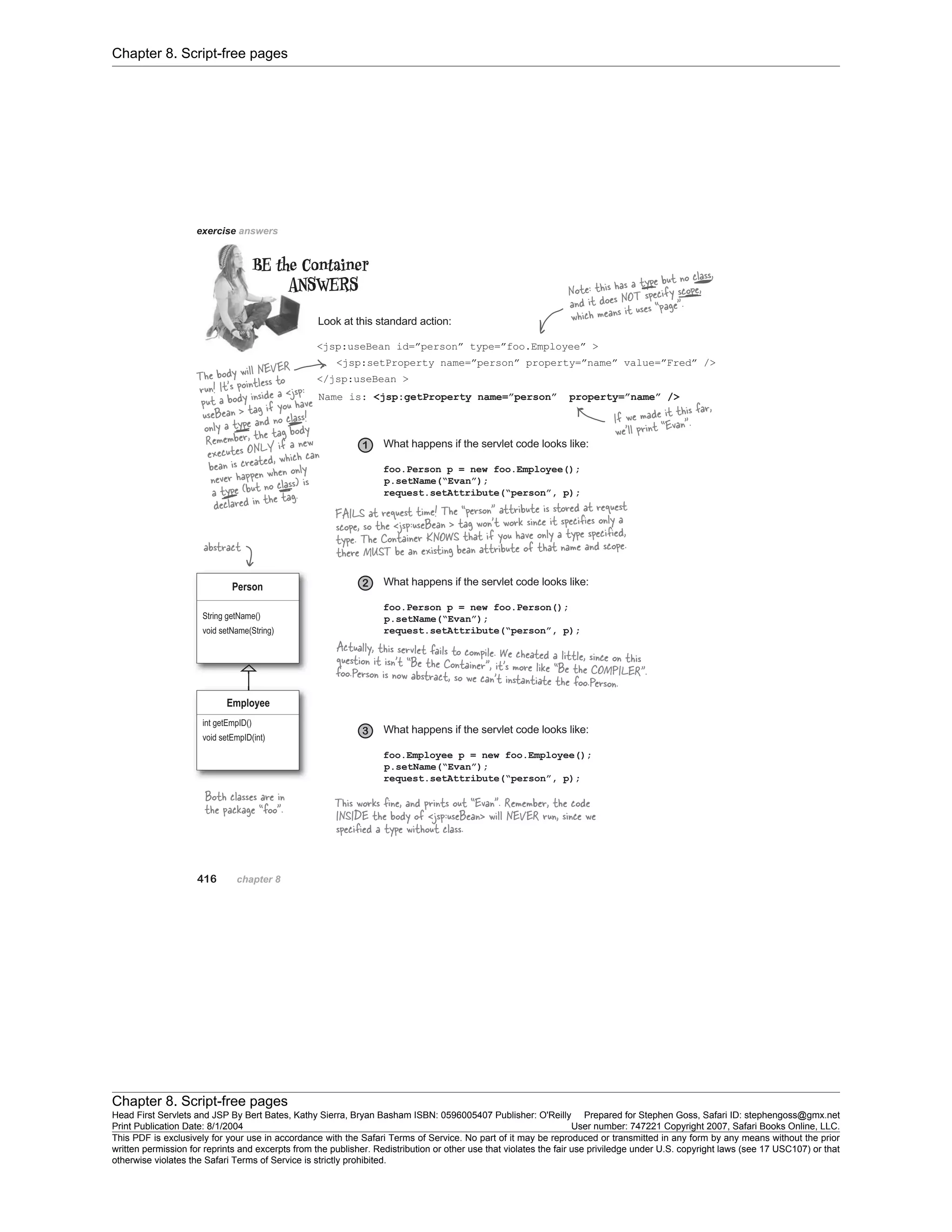 Chapter 8. Script-free pages
Chapter 8. Script-free pages
Head First Servlets and JSP By Bert Bates, Kathy Sierra, Bryan Basham ISBN: 0596005407 Publisher: O'Reilly Prepared for Stephen Goss, Safari ID: stephengoss@gmx.net
Print Publication Date: 8/1/2004 User number: 747221 Copyright 2007, Safari Books Online, LLC.
This PDF is exclusively for your use in accordance with the Safari Terms of Service. No part of it may be reproduced or transmitted in any form by any means without the prior
written permission for reprints and excerpts from the publisher. Redistribution or other use that violates the fair use priviledge under U.S. copyright laws (see 17 USC107) or that
otherwise violates the Safari Terms of Service is strictly prohibited.
 