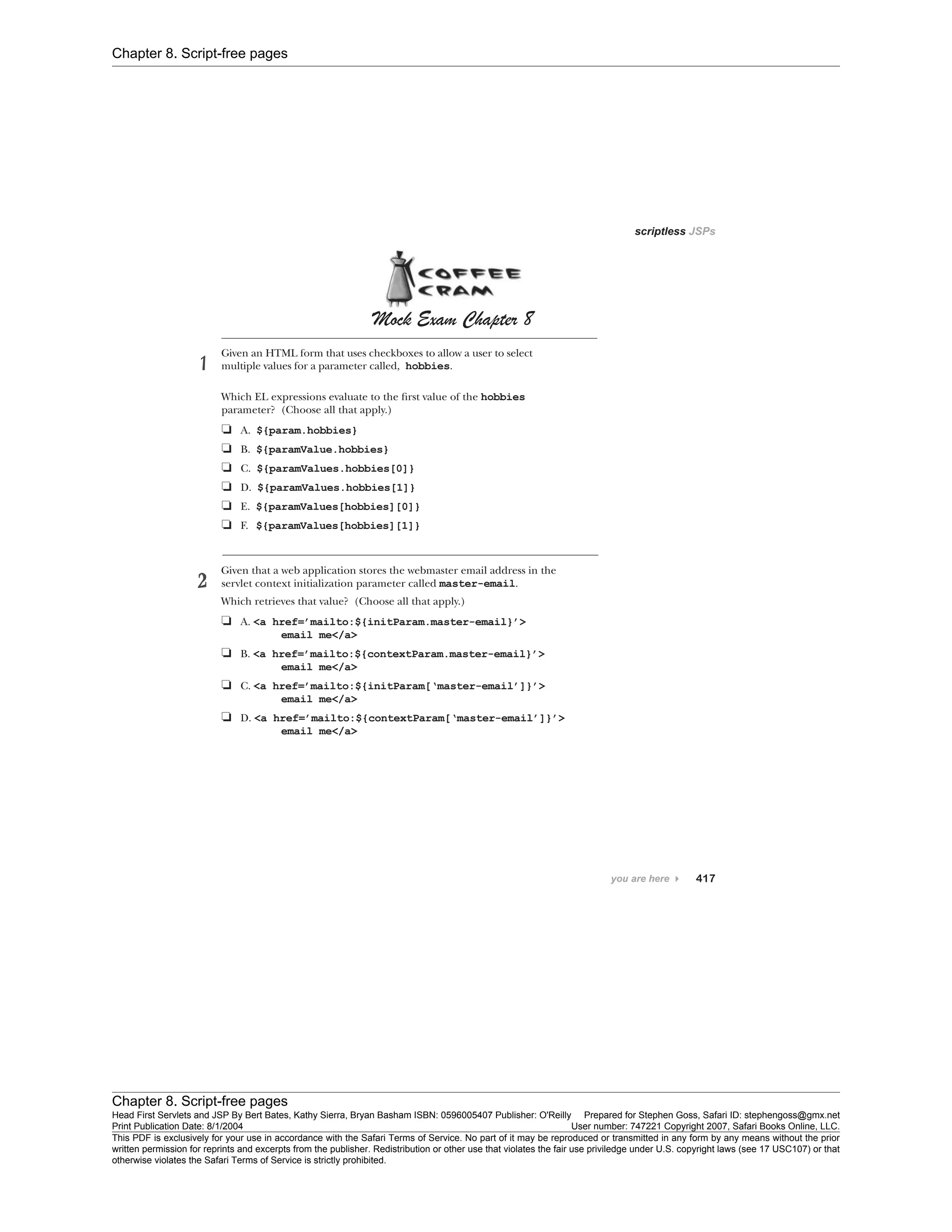 Chapter 8. Script-free pages
Chapter 8. Script-free pages
Head First Servlets and JSP By Bert Bates, Kathy Sierra, Bryan Basham ISBN: 0596005407 Publisher: O'Reilly Prepared for Stephen Goss, Safari ID: stephengoss@gmx.net
Print Publication Date: 8/1/2004 User number: 747221 Copyright 2007, Safari Books Online, LLC.
This PDF is exclusively for your use in accordance with the Safari Terms of Service. No part of it may be reproduced or transmitted in any form by any means without the prior
written permission for reprints and excerpts from the publisher. Redistribution or other use that violates the fair use priviledge under U.S. copyright laws (see 17 USC107) or that
otherwise violates the Safari Terms of Service is strictly prohibited.
 