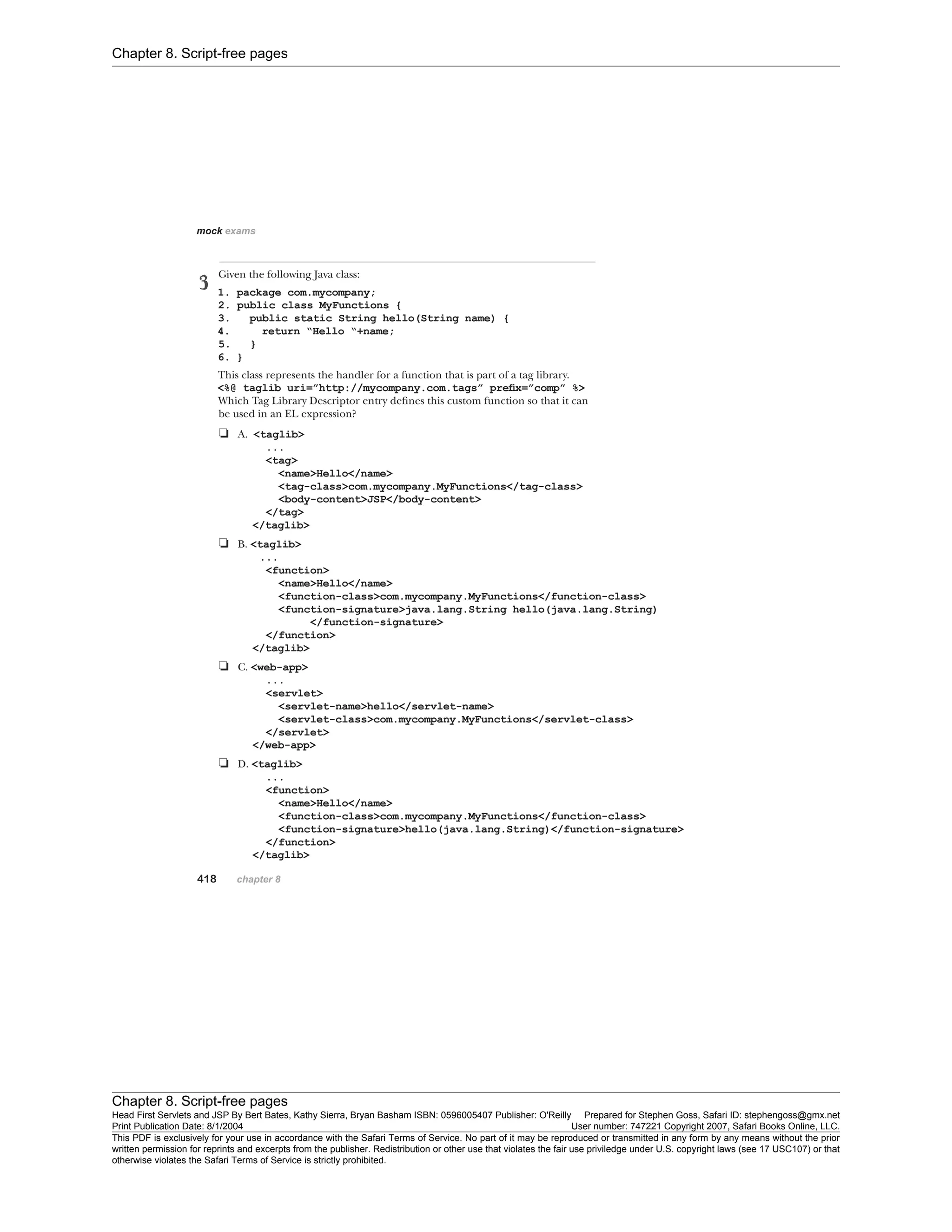 Chapter 8. Script-free pages
Chapter 8. Script-free pages
Head First Servlets and JSP By Bert Bates, Kathy Sierra, Bryan Basham ISBN: 0596005407 Publisher: O'Reilly Prepared for Stephen Goss, Safari ID: stephengoss@gmx.net
Print Publication Date: 8/1/2004 User number: 747221 Copyright 2007, Safari Books Online, LLC.
This PDF is exclusively for your use in accordance with the Safari Terms of Service. No part of it may be reproduced or transmitted in any form by any means without the prior
written permission for reprints and excerpts from the publisher. Redistribution or other use that violates the fair use priviledge under U.S. copyright laws (see 17 USC107) or that
otherwise violates the Safari Terms of Service is strictly prohibited.
 