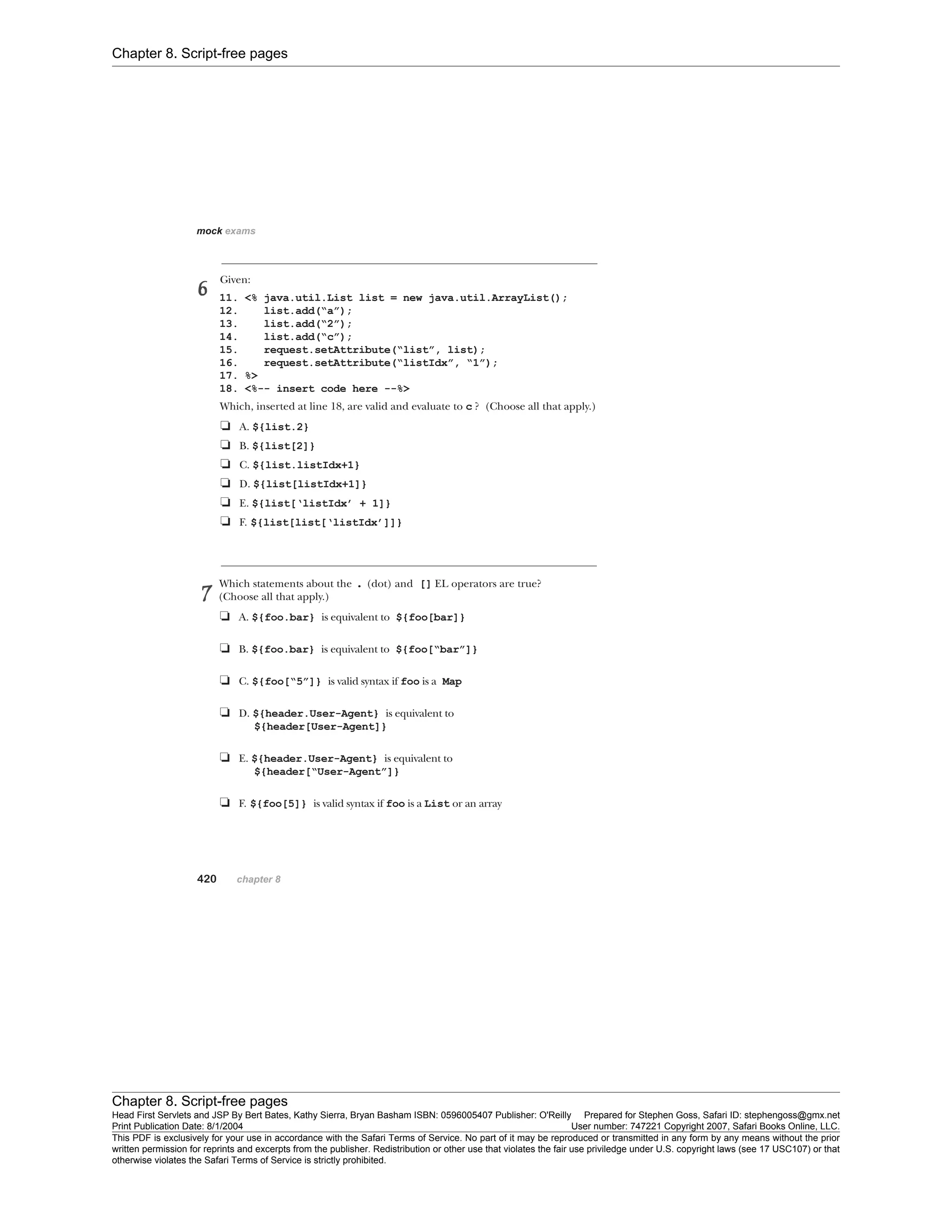 Chapter 8. Script-free pages
Chapter 8. Script-free pages
Head First Servlets and JSP By Bert Bates, Kathy Sierra, Bryan Basham ISBN: 0596005407 Publisher: O'Reilly Prepared for Stephen Goss, Safari ID: stephengoss@gmx.net
Print Publication Date: 8/1/2004 User number: 747221 Copyright 2007, Safari Books Online, LLC.
This PDF is exclusively for your use in accordance with the Safari Terms of Service. No part of it may be reproduced or transmitted in any form by any means without the prior
written permission for reprints and excerpts from the publisher. Redistribution or other use that violates the fair use priviledge under U.S. copyright laws (see 17 USC107) or that
otherwise violates the Safari Terms of Service is strictly prohibited.
 