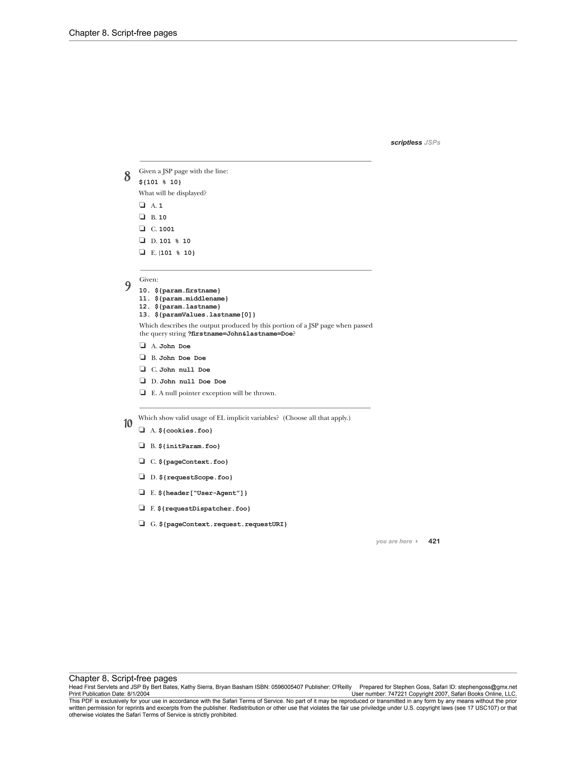 Chapter 8. Script-free pages
Chapter 8. Script-free pages
Head First Servlets and JSP By Bert Bates, Kathy Sierra, Bryan Basham ISBN: 0596005407 Publisher: O'Reilly Prepared for Stephen Goss, Safari ID: stephengoss@gmx.net
Print Publication Date: 8/1/2004 User number: 747221 Copyright 2007, Safari Books Online, LLC.
This PDF is exclusively for your use in accordance with the Safari Terms of Service. No part of it may be reproduced or transmitted in any form by any means without the prior
written permission for reprints and excerpts from the publisher. Redistribution or other use that violates the fair use priviledge under U.S. copyright laws (see 17 USC107) or that
otherwise violates the Safari Terms of Service is strictly prohibited.
 