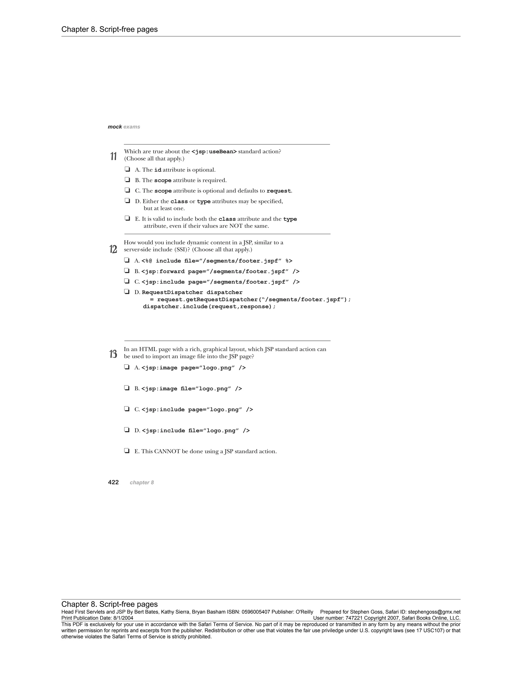 Chapter 8. Script-free pages
Chapter 8. Script-free pages
Head First Servlets and JSP By Bert Bates, Kathy Sierra, Bryan Basham ISBN: 0596005407 Publisher: O'Reilly Prepared for Stephen Goss, Safari ID: stephengoss@gmx.net
Print Publication Date: 8/1/2004 User number: 747221 Copyright 2007, Safari Books Online, LLC.
This PDF is exclusively for your use in accordance with the Safari Terms of Service. No part of it may be reproduced or transmitted in any form by any means without the prior
written permission for reprints and excerpts from the publisher. Redistribution or other use that violates the fair use priviledge under U.S. copyright laws (see 17 USC107) or that
otherwise violates the Safari Terms of Service is strictly prohibited.
 