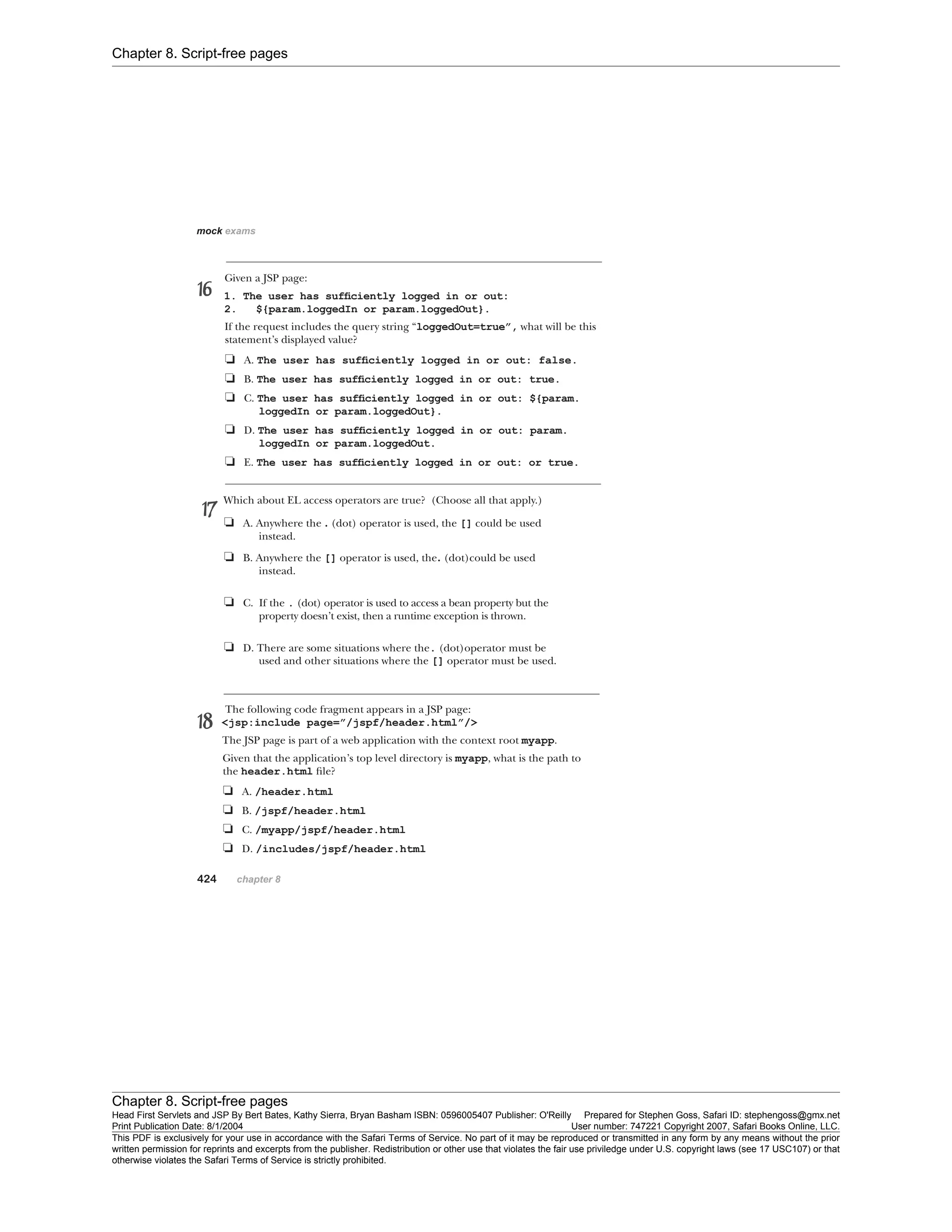 Chapter 8. Script-free pages
Chapter 8. Script-free pages
Head First Servlets and JSP By Bert Bates, Kathy Sierra, Bryan Basham ISBN: 0596005407 Publisher: O'Reilly Prepared for Stephen Goss, Safari ID: stephengoss@gmx.net
Print Publication Date: 8/1/2004 User number: 747221 Copyright 2007, Safari Books Online, LLC.
This PDF is exclusively for your use in accordance with the Safari Terms of Service. No part of it may be reproduced or transmitted in any form by any means without the prior
written permission for reprints and excerpts from the publisher. Redistribution or other use that violates the fair use priviledge under U.S. copyright laws (see 17 USC107) or that
otherwise violates the Safari Terms of Service is strictly prohibited.
 