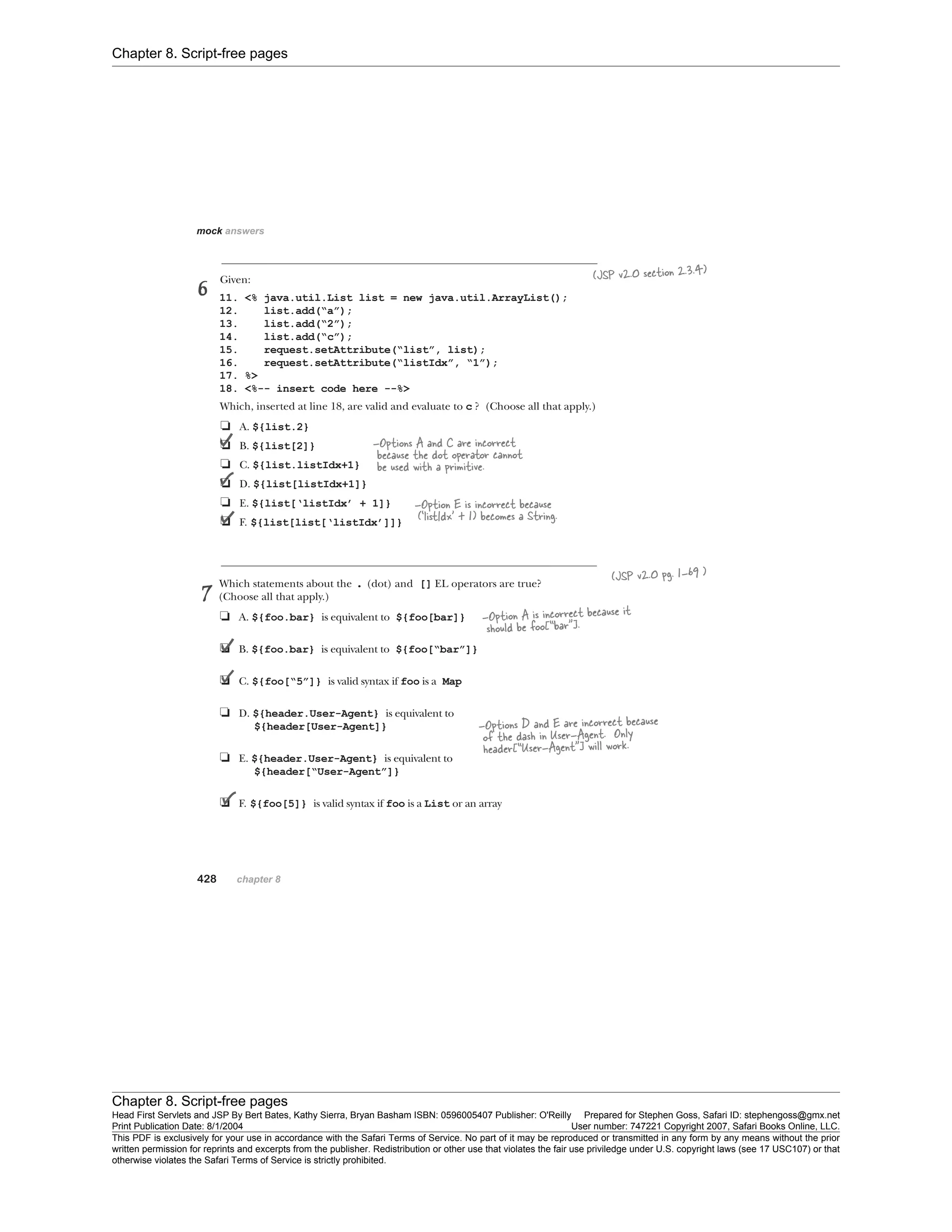 Chapter 8. Script-free pages
Chapter 8. Script-free pages
Head First Servlets and JSP By Bert Bates, Kathy Sierra, Bryan Basham ISBN: 0596005407 Publisher: O'Reilly Prepared for Stephen Goss, Safari ID: stephengoss@gmx.net
Print Publication Date: 8/1/2004 User number: 747221 Copyright 2007, Safari Books Online, LLC.
This PDF is exclusively for your use in accordance with the Safari Terms of Service. No part of it may be reproduced or transmitted in any form by any means without the prior
written permission for reprints and excerpts from the publisher. Redistribution or other use that violates the fair use priviledge under U.S. copyright laws (see 17 USC107) or that
otherwise violates the Safari Terms of Service is strictly prohibited.
 