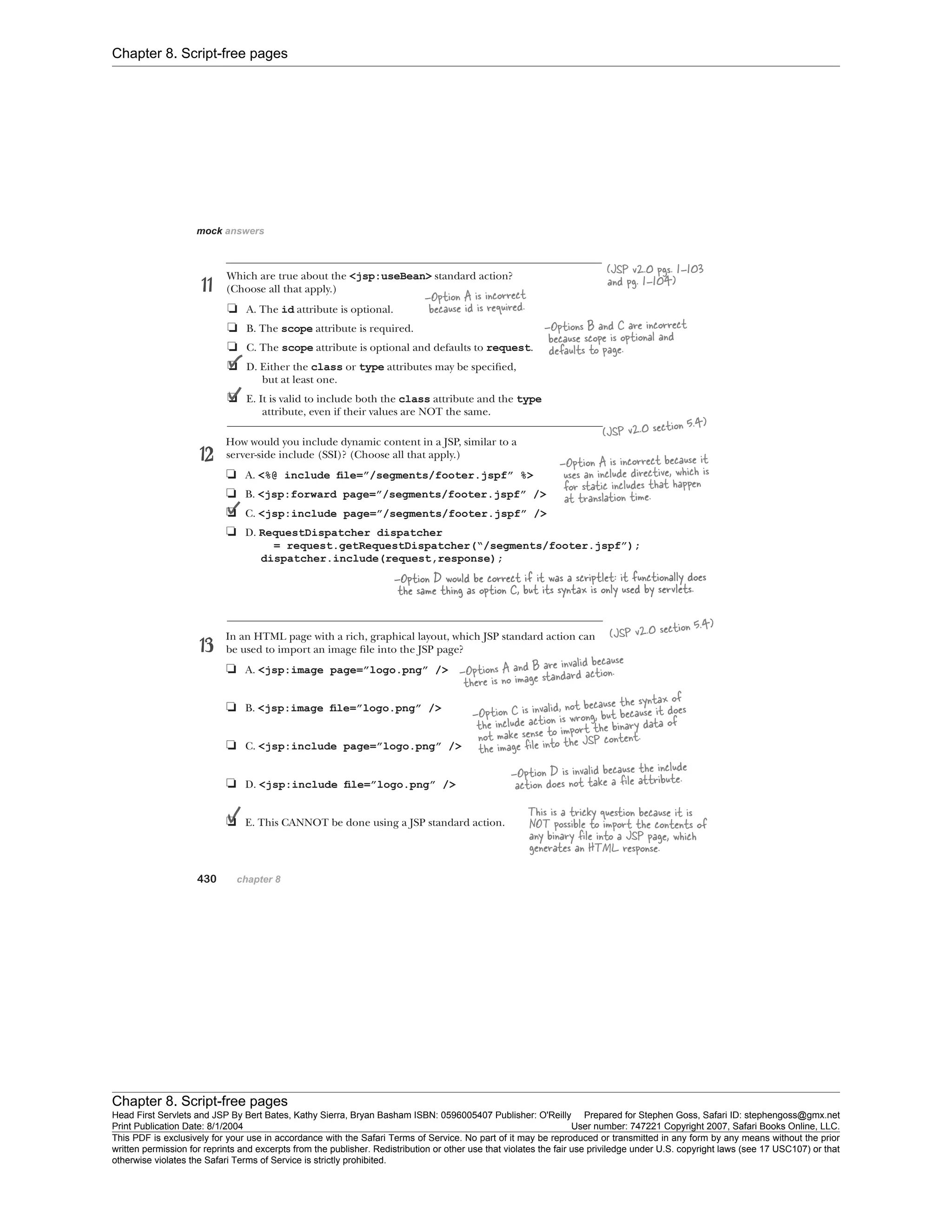 Chapter 8. Script-free pages
Chapter 8. Script-free pages
Head First Servlets and JSP By Bert Bates, Kathy Sierra, Bryan Basham ISBN: 0596005407 Publisher: O'Reilly Prepared for Stephen Goss, Safari ID: stephengoss@gmx.net
Print Publication Date: 8/1/2004 User number: 747221 Copyright 2007, Safari Books Online, LLC.
This PDF is exclusively for your use in accordance with the Safari Terms of Service. No part of it may be reproduced or transmitted in any form by any means without the prior
written permission for reprints and excerpts from the publisher. Redistribution or other use that violates the fair use priviledge under U.S. copyright laws (see 17 USC107) or that
otherwise violates the Safari Terms of Service is strictly prohibited.
 