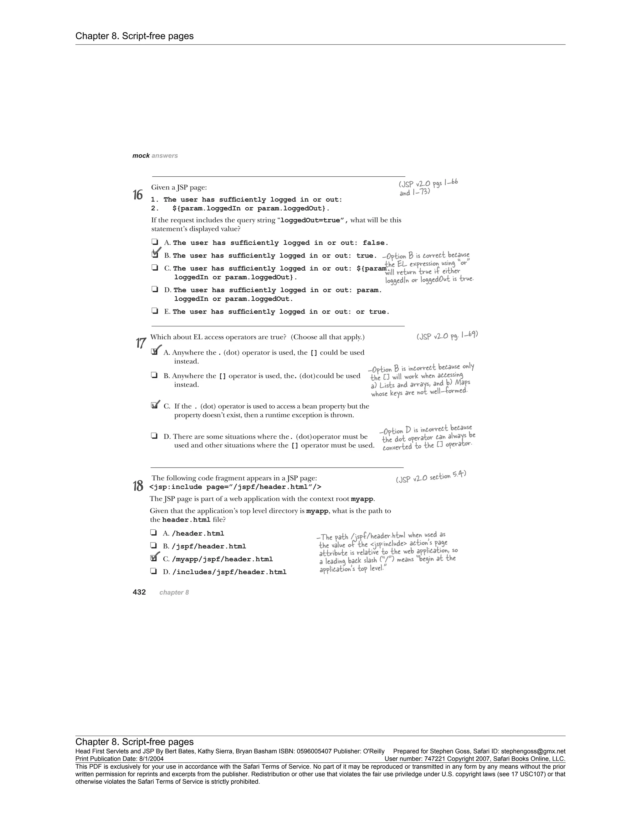 Chapter 8. Script-free pages
Chapter 8. Script-free pages
Head First Servlets and JSP By Bert Bates, Kathy Sierra, Bryan Basham ISBN: 0596005407 Publisher: O'Reilly Prepared for Stephen Goss, Safari ID: stephengoss@gmx.net
Print Publication Date: 8/1/2004 User number: 747221 Copyright 2007, Safari Books Online, LLC.
This PDF is exclusively for your use in accordance with the Safari Terms of Service. No part of it may be reproduced or transmitted in any form by any means without the prior
written permission for reprints and excerpts from the publisher. Redistribution or other use that violates the fair use priviledge under U.S. copyright laws (see 17 USC107) or that
otherwise violates the Safari Terms of Service is strictly prohibited.
 