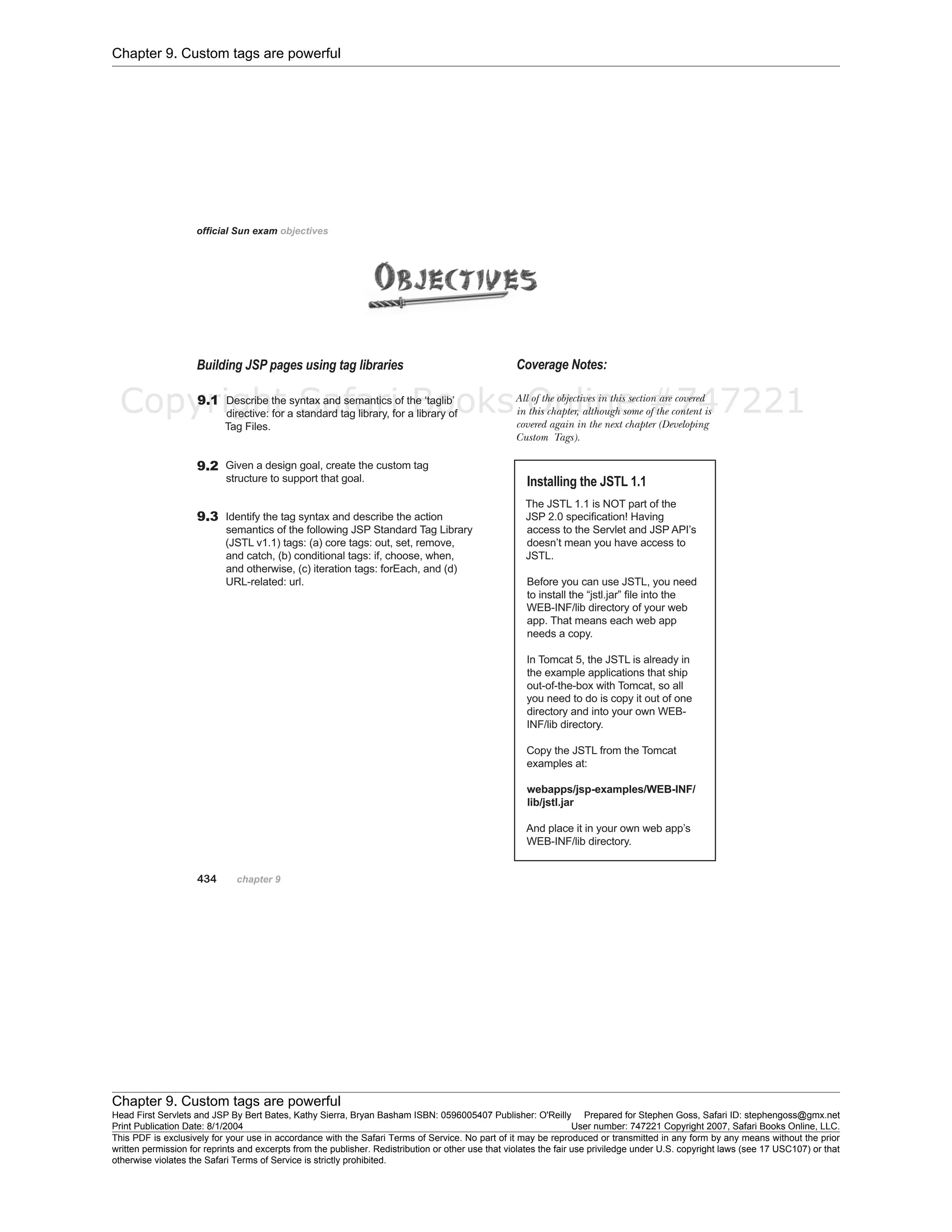 Chapter 9. Custom tags are powerful
Chapter 9. Custom tags are powerful
Head First Servlets and JSP By Bert Bates, Kathy Sierra, Bryan Basham ISBN: 0596005407 Publisher: O'Reilly Prepared for Stephen Goss, Safari ID: stephengoss@gmx.net
Print Publication Date: 8/1/2004 User number: 747221 Copyright 2007, Safari Books Online, LLC.
This PDF is exclusively for your use in accordance with the Safari Terms of Service. No part of it may be reproduced or transmitted in any form by any means without the prior
written permission for reprints and excerpts from the publisher. Redistribution or other use that violates the fair use priviledge under U.S. copyright laws (see 17 USC107) or that
otherwise violates the Safari Terms of Service is strictly prohibited.
Copyright Safari Books Online #747221
 