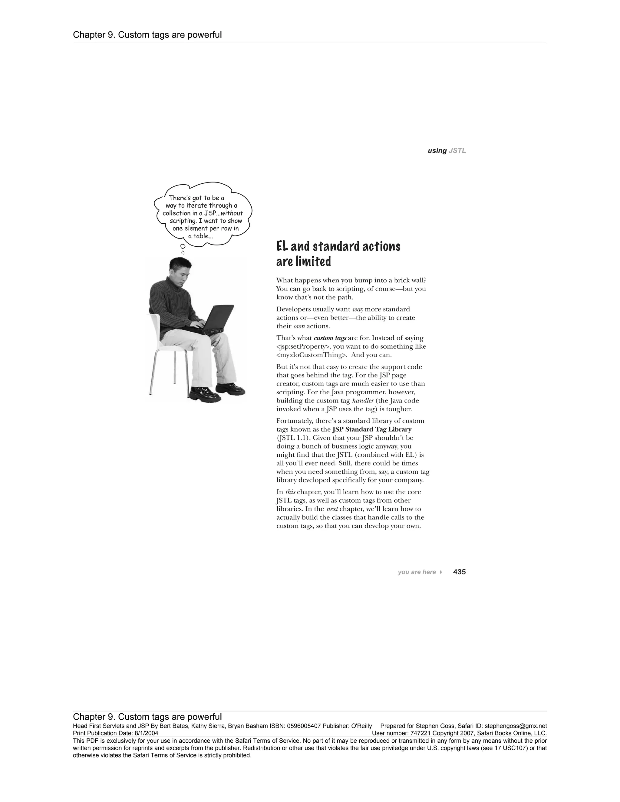 Chapter 9. Custom tags are powerful
Chapter 9. Custom tags are powerful
Head First Servlets and JSP By Bert Bates, Kathy Sierra, Bryan Basham ISBN: 0596005407 Publisher: O'Reilly Prepared for Stephen Goss, Safari ID: stephengoss@gmx.net
Print Publication Date: 8/1/2004 User number: 747221 Copyright 2007, Safari Books Online, LLC.
This PDF is exclusively for your use in accordance with the Safari Terms of Service. No part of it may be reproduced or transmitted in any form by any means without the prior
written permission for reprints and excerpts from the publisher. Redistribution or other use that violates the fair use priviledge under U.S. copyright laws (see 17 USC107) or that
otherwise violates the Safari Terms of Service is strictly prohibited.
 