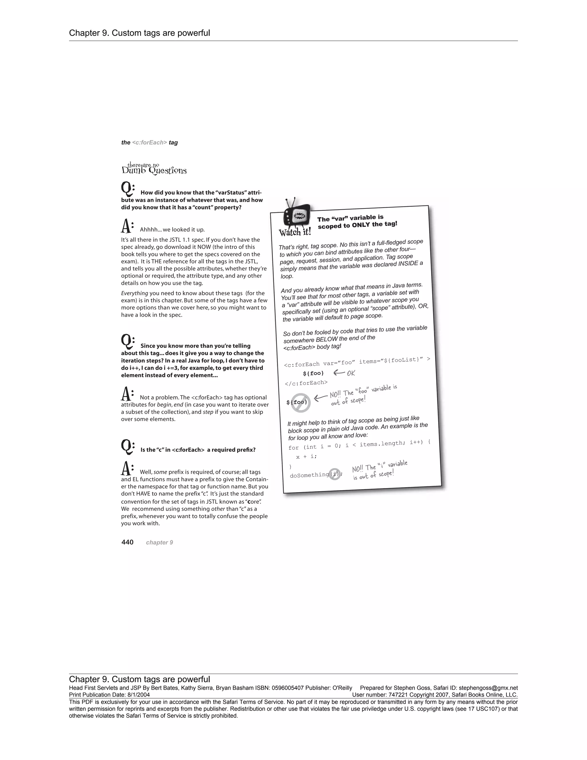 Chapter 9. Custom tags are powerful
Chapter 9. Custom tags are powerful
Head First Servlets and JSP By Bert Bates, Kathy Sierra, Bryan Basham ISBN: 0596005407 Publisher: O'Reilly Prepared for Stephen Goss, Safari ID: stephengoss@gmx.net
Print Publication Date: 8/1/2004 User number: 747221 Copyright 2007, Safari Books Online, LLC.
This PDF is exclusively for your use in accordance with the Safari Terms of Service. No part of it may be reproduced or transmitted in any form by any means without the prior
written permission for reprints and excerpts from the publisher. Redistribution or other use that violates the fair use priviledge under U.S. copyright laws (see 17 USC107) or that
otherwise violates the Safari Terms of Service is strictly prohibited.
 