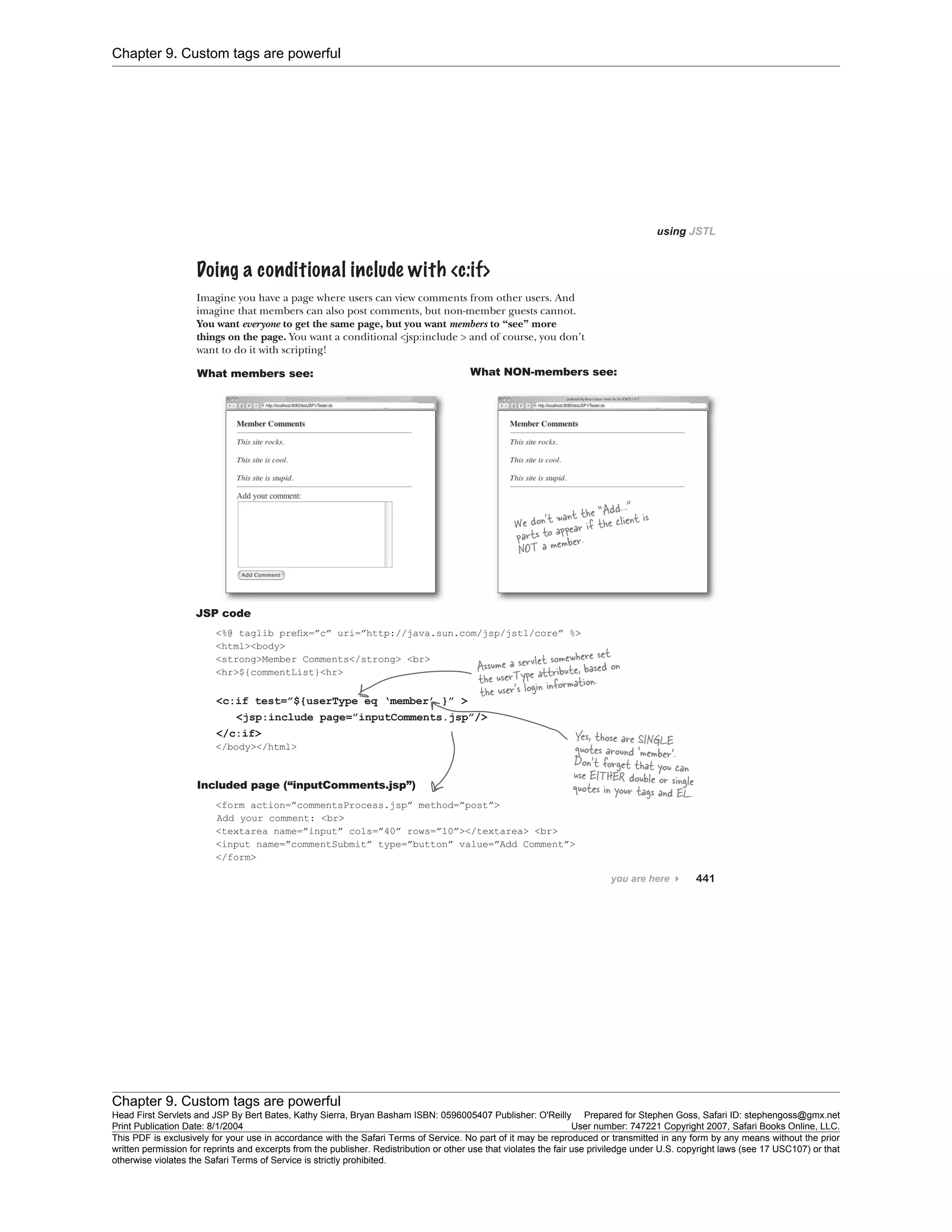 Chapter 9. Custom tags are powerful
Chapter 9. Custom tags are powerful
Head First Servlets and JSP By Bert Bates, Kathy Sierra, Bryan Basham ISBN: 0596005407 Publisher: O'Reilly Prepared for Stephen Goss, Safari ID: stephengoss@gmx.net
Print Publication Date: 8/1/2004 User number: 747221 Copyright 2007, Safari Books Online, LLC.
This PDF is exclusively for your use in accordance with the Safari Terms of Service. No part of it may be reproduced or transmitted in any form by any means without the prior
written permission for reprints and excerpts from the publisher. Redistribution or other use that violates the fair use priviledge under U.S. copyright laws (see 17 USC107) or that
otherwise violates the Safari Terms of Service is strictly prohibited.
 