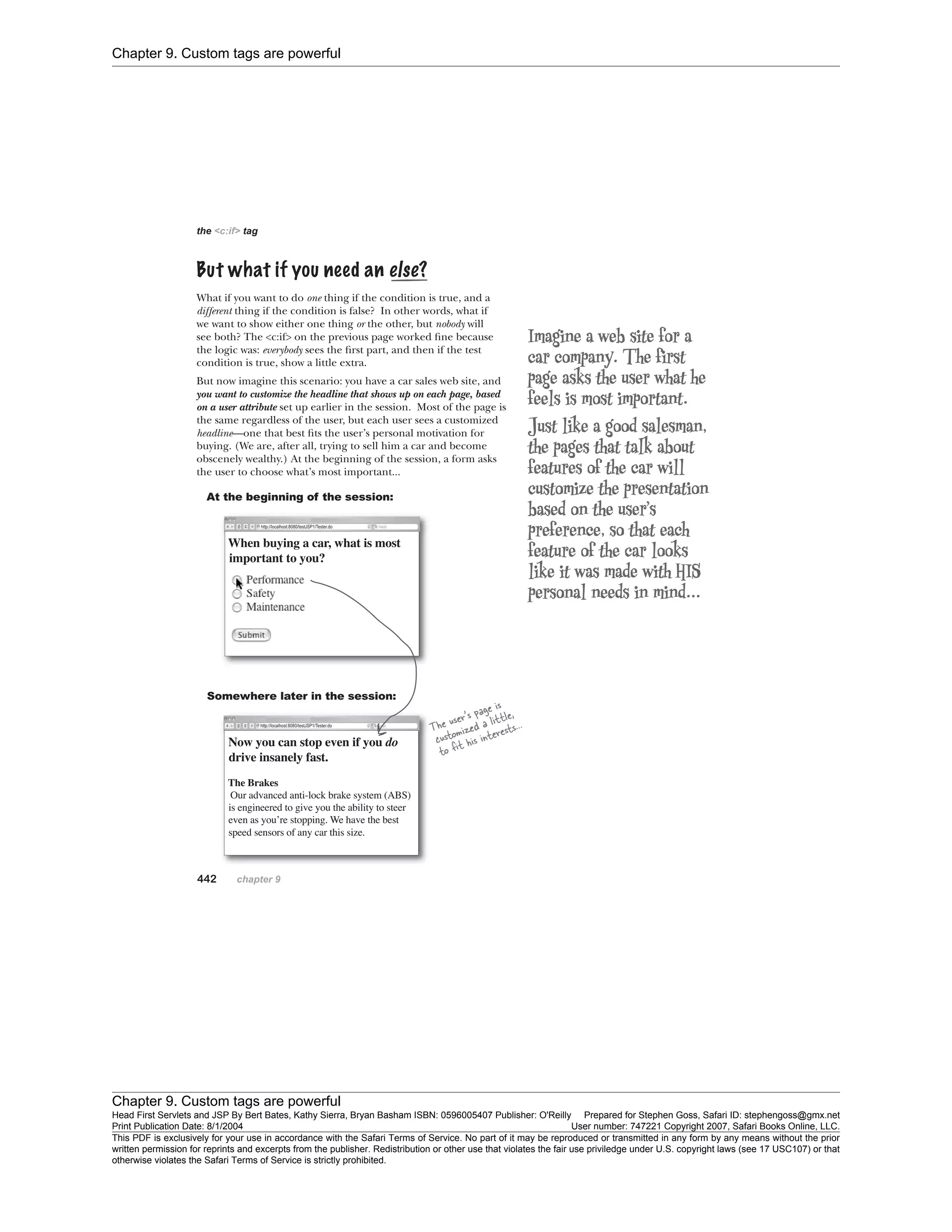 Chapter 9. Custom tags are powerful
Chapter 9. Custom tags are powerful
Head First Servlets and JSP By Bert Bates, Kathy Sierra, Bryan Basham ISBN: 0596005407 Publisher: O'Reilly Prepared for Stephen Goss, Safari ID: stephengoss@gmx.net
Print Publication Date: 8/1/2004 User number: 747221 Copyright 2007, Safari Books Online, LLC.
This PDF is exclusively for your use in accordance with the Safari Terms of Service. No part of it may be reproduced or transmitted in any form by any means without the prior
written permission for reprints and excerpts from the publisher. Redistribution or other use that violates the fair use priviledge under U.S. copyright laws (see 17 USC107) or that
otherwise violates the Safari Terms of Service is strictly prohibited.
 