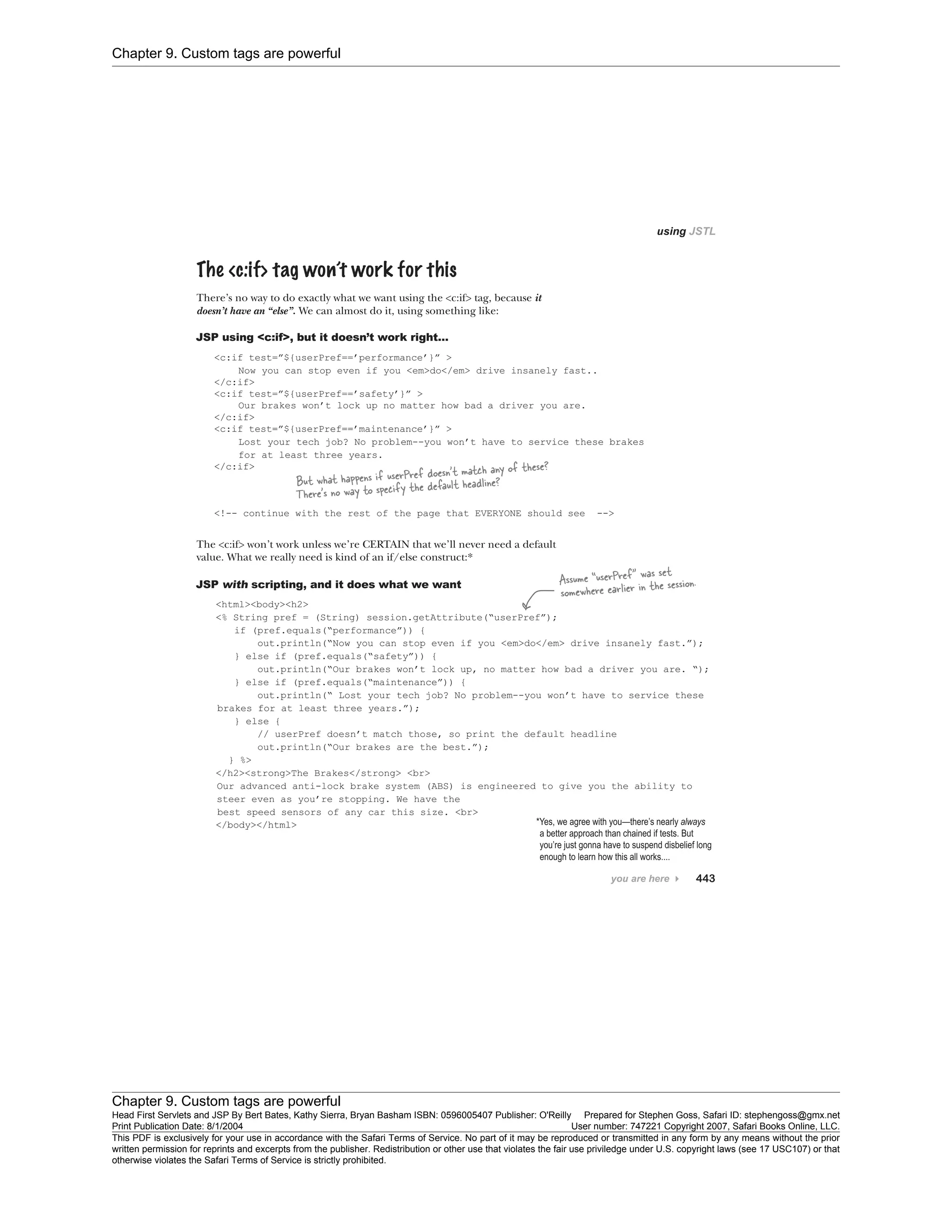 Chapter 9. Custom tags are powerful
Chapter 9. Custom tags are powerful
Head First Servlets and JSP By Bert Bates, Kathy Sierra, Bryan Basham ISBN: 0596005407 Publisher: O'Reilly Prepared for Stephen Goss, Safari ID: stephengoss@gmx.net
Print Publication Date: 8/1/2004 User number: 747221 Copyright 2007, Safari Books Online, LLC.
This PDF is exclusively for your use in accordance with the Safari Terms of Service. No part of it may be reproduced or transmitted in any form by any means without the prior
written permission for reprints and excerpts from the publisher. Redistribution or other use that violates the fair use priviledge under U.S. copyright laws (see 17 USC107) or that
otherwise violates the Safari Terms of Service is strictly prohibited.
 