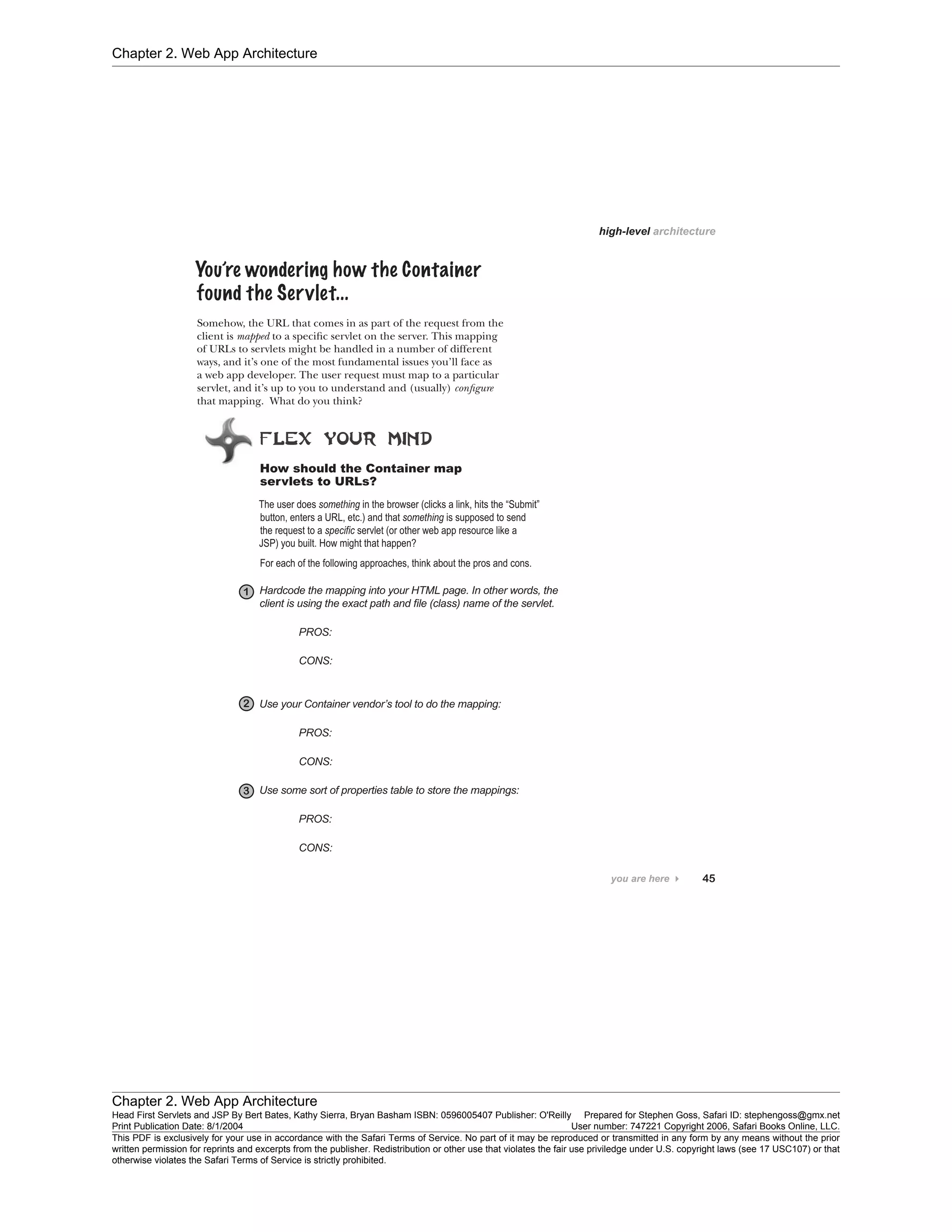 Chapter 2. Web App Architecture
Chapter 2. Web App Architecture
Head First Servlets and JSP By Bert Bates, Kathy Sierra, Bryan Basham ISBN: 0596005407 Publisher: O'Reilly Prepared for Stephen Goss, Safari ID: stephengoss@gmx.net
Print Publication Date: 8/1/2004 User number: 747221 Copyright 2006, Safari Books Online, LLC.
This PDF is exclusively for your use in accordance with the Safari Terms of Service. No part of it may be reproduced or transmitted in any form by any means without the prior
written permission for reprints and excerpts from the publisher. Redistribution or other use that violates the fair use priviledge under U.S. copyright laws (see 17 USC107) or that
otherwise violates the Safari Terms of Service is strictly prohibited.
 