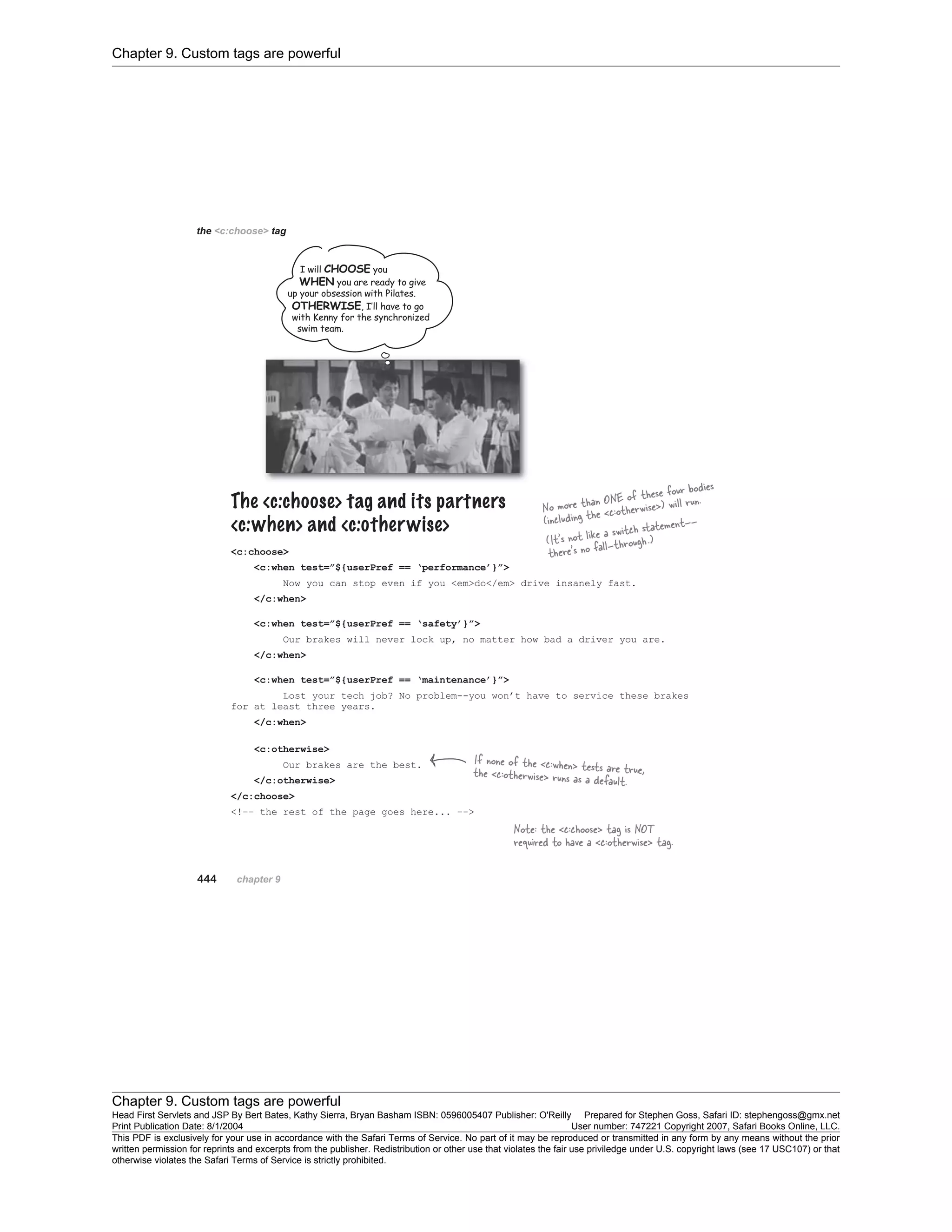 Chapter 9. Custom tags are powerful
Chapter 9. Custom tags are powerful
Head First Servlets and JSP By Bert Bates, Kathy Sierra, Bryan Basham ISBN: 0596005407 Publisher: O'Reilly Prepared for Stephen Goss, Safari ID: stephengoss@gmx.net
Print Publication Date: 8/1/2004 User number: 747221 Copyright 2007, Safari Books Online, LLC.
This PDF is exclusively for your use in accordance with the Safari Terms of Service. No part of it may be reproduced or transmitted in any form by any means without the prior
written permission for reprints and excerpts from the publisher. Redistribution or other use that violates the fair use priviledge under U.S. copyright laws (see 17 USC107) or that
otherwise violates the Safari Terms of Service is strictly prohibited.
 